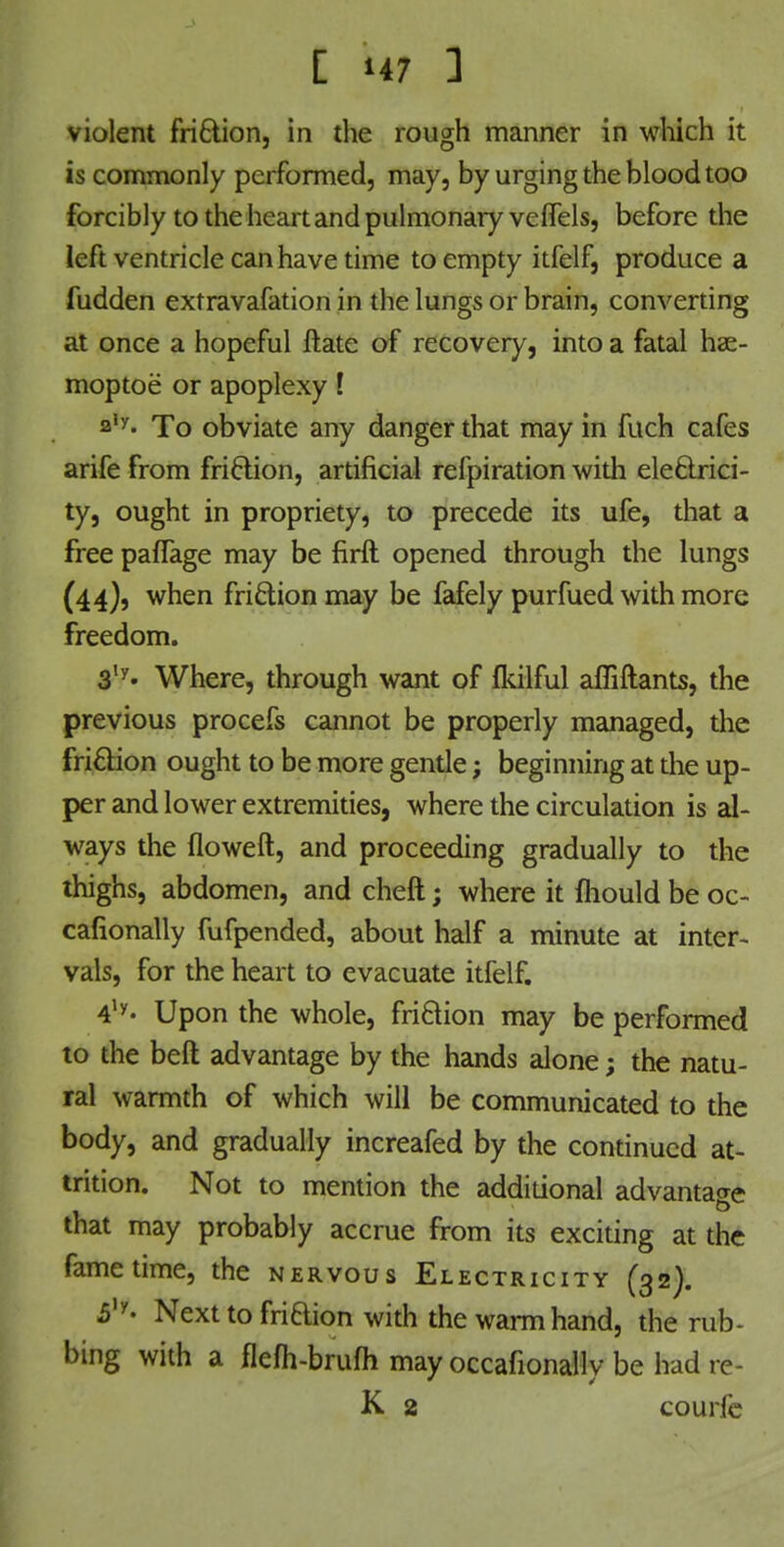 violent friction, in the rough manner in which it is commonly performed, may, by urging the blood too forcibly to the heart and pulmonary veffels, before the left ventricle can have time to empty itfelf, produce a fudden extravafation in the lungs or brain, converting at once a hopeful ftate of recovery, into a fatal hae- moptoe or apoplexy ! a,y« To obviate any danger that may in fuch cafes arife from friction, artificial refpiration with electrici- ty, ought in propriety, to precede its ufe, that a free pafTage may be firil opened through the lungs (44), when friction may be fafely purfued with more freedom. 3,y« Where, through want of flkilful afliftants, the previous procefs cannot be properly managed, the friction ought to be more gentle; beginning at the up- per and lower extremities, where the circulation is al- ways the floweft, and proceeding gradually to the thighs, abdomen, and cheft; where it mould be oc- cafionally fufpended, about half a minute at inter- vals, for the heart to evacuate itfelf. 4ly« Upon the whole, friction may be performed to the belt advantage by the hands alone; the natu- ral warmth of which will be communicated to the body, and gradually increafed by the continued at- trition. Not to mention the additional advantage that may probably accrue from its exciting at the fame time, the nervous Electricity (32). 5,y- Next to friaion with the warm hand, the rub- bing with a flefh-bruflimayoccafionallybebadre- K 2 courfe