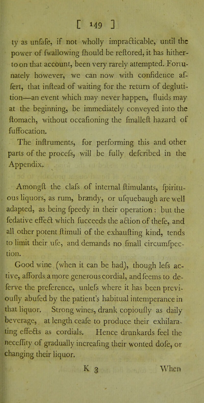 ty as unfafe, if not wholly impracticable, until the power of fwallowing fhould be reftored, it has hither- to on that account, been very rarely attempted. Fortu- nately however, we can now with confidence af- fert, that inftead of waiting for the return of degluti- tion—an event which may never happen, fluids may at the beginning, be immediately conveyed into the ftomach, without occafioning the fmalleft hazard of fufFocation. The inftruments, for performing this and other parts of the procefs, will be fully defcribed in the Appendix. Amongft the clafs of internal ftimulants, fpiritu- ous liquors, as rum, brandy, or ufquebaugh are well adapted, as being fpeedy in their operation : but the fedative effect which fucceeds the a6lion of thefe, and all other potent ftimuli of the exhaufting kind, tends to limit their ufe, and demands no fmall circumfpec- tion. Good wine (when it can be had), though lefs ac- tive, affords a more generous cordial, andfeems to de- ferve the preference, unlefs where it has been previ- oufly abufed by the patient's habitual intemperance in that liquor. Strong wines, drank copioufly as daily beverage, at length ceafe to produce their exhilara- ting cfFe&s as cordials. Hence drunkards feel the neceffity of gradually increafing their wonted dofe, or changing their liquor. K 3 When