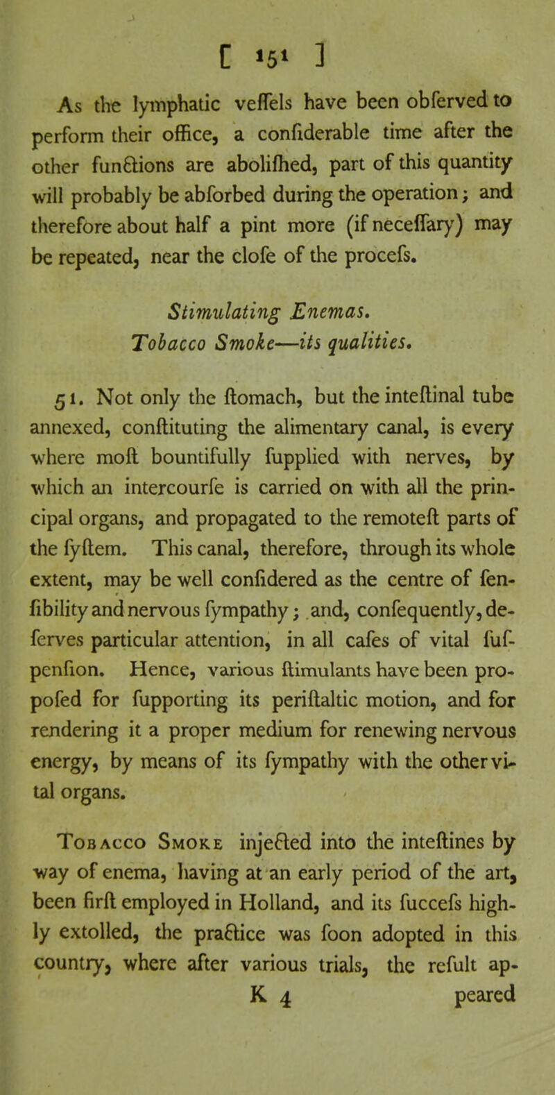 C «5> 1 As the lymphatic veflels have been obferved to perform their office, a confiderable time after the other functions are aboliftied, part of this quantity will probably be abforbed during the operation; and therefore about half a pint more (if neceffary) may be repeated, near the clofe of the procefs. Stimulating Enemas. Tobacco Smoke—its qualities. 51. Not only the ftomach, but the inteftinal tube annexed, conftituting the alimentary canal, is every where moft bountifully fupplied with nerves, by which an intercourfe is carried on with all the prin- cipal organs, and propagated to the remoteft parts of the fyftem. This canal, therefore, through its whole extent, may be well confidered as the centre of fen- fibility and nervous fympathy; and, confequently, de- ferves particular attention, in all cafes of vital fuf- penfion. Hence, various ftimulants have been pro- pofed for fupporting its periftaltic motion, and for rendering it a proper medium for renewing nervous energy, by means of its fympathy with the other vi- tal organs. Tobacco Smoke injefted into the inteftines by way of enema, having at an early period of the art, been firft employed in Holland, and its fuccefs high- ly extolled, the practice was foon adopted in this country, where after various trials, the refult ap- K 4 peared