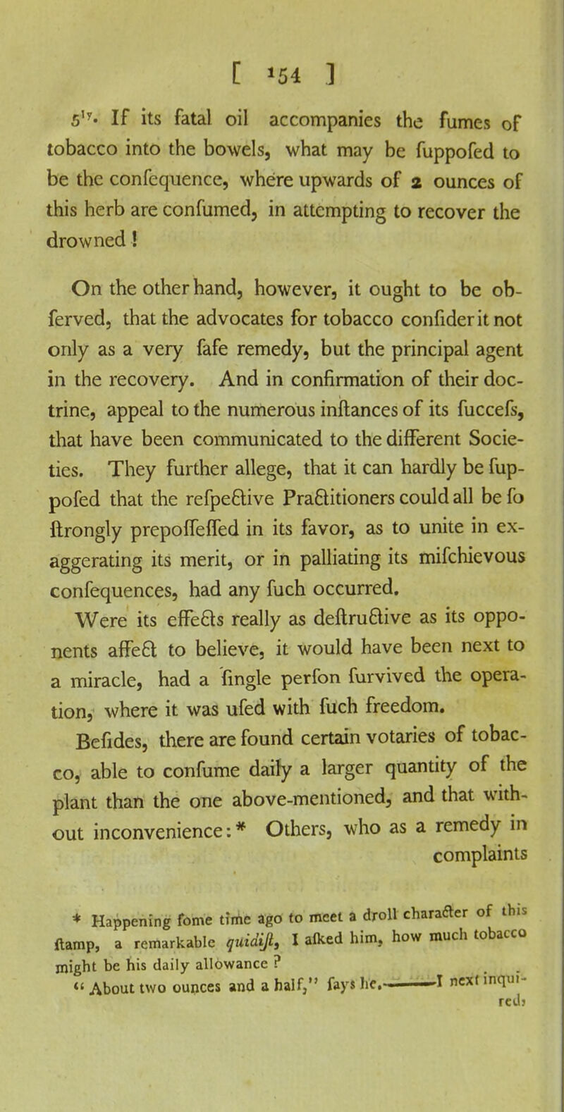 [ *54 ] 5Iy« If its fatal oil accompanies the fumes of tobacco into the bowels, what may be fuppofed to be the confequence, where upwards of 2 ounces of this herb are confumed, in attempting to recover the drowned! On the other hand, however, it ought to be ob- ferved, that the advocates for tobacco confident not only as a very fafe remedy, but the principal agent in the recovery. And in confirmation of their doc- trine, appeal to the numerous inftances of its fuccefs, that have been communicated to the different Socie- ties. They further allege, that it can hardly be fup- pofed that the refpe&ive Practitioners could all be fo ftrongly prepofTeffed in its favor, as to unite in ex- aggerating its merit, or in palliating its mifchievous confequences, had any fuch occurred. Were its effects really as deftru&ive as its oppo- nents affect to believe, it would have been next to a miracle, had a fingle perfon furvived the opera- tion, where it was ufed with fuch freedom. Befides, there are found certain votaries of tobac- co, able to confume dairy a larger quantity of the plant than the one above-mentioned, and that with- out inconvenience:* Others, who as a remedy in complaints * Happening feme time ago to meet a droll character of this ftamp, a remarkable quidifi, I alked him, how much tobacco might be his daily allowance ? « About two ounces and a half, fays he. —I next inqm- red;