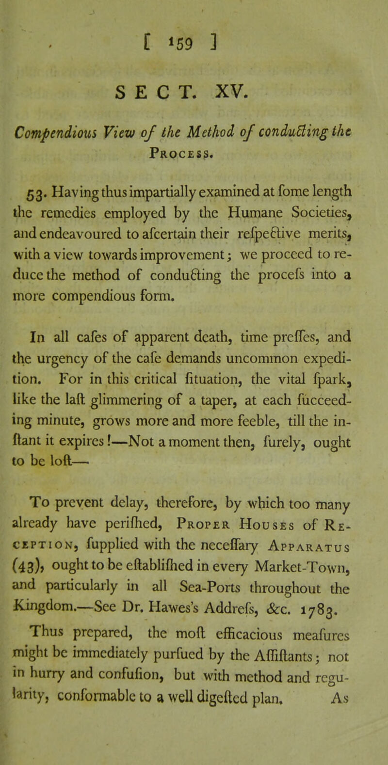 SECT. XV. Compendious View of the Method of conducting the Process. 53. Having thus impartially examined at fome length the remedies employed by the Humane Societies, and endeavoured to afcertain their refpective merits, with a view towards improvement; we proceed to re- duce the method of conducing the procefs into a more compendious form. In all cafes of apparent death, time preffes, and the urgency of the cafe demands uncommon expedi- tion. For in this critical fituation, the vital fpark, like the laft glimmering of a taper, at each fucceed- ing minute, grows more and more feeble, till the in- ftant it expires!—Not a moment then, furely, ought to be loft— To prevent delay, therefore, by which too many already have perifhed, Proper Houses of Re- ception, fupplied with the neceffary Apparatus (43), ought to be eftablifhed in every Market-Town, and particularly in all Sea-Ports throughout the Kingdom.—See Dr. Hawes's Addrefs, &c. 1783. Thus prepared, the mod efficacious meafures might be immediately purfued by the Affiftants j not in hurry and confufion, but with method and regu- larity, conformable to a well digefted plan. As