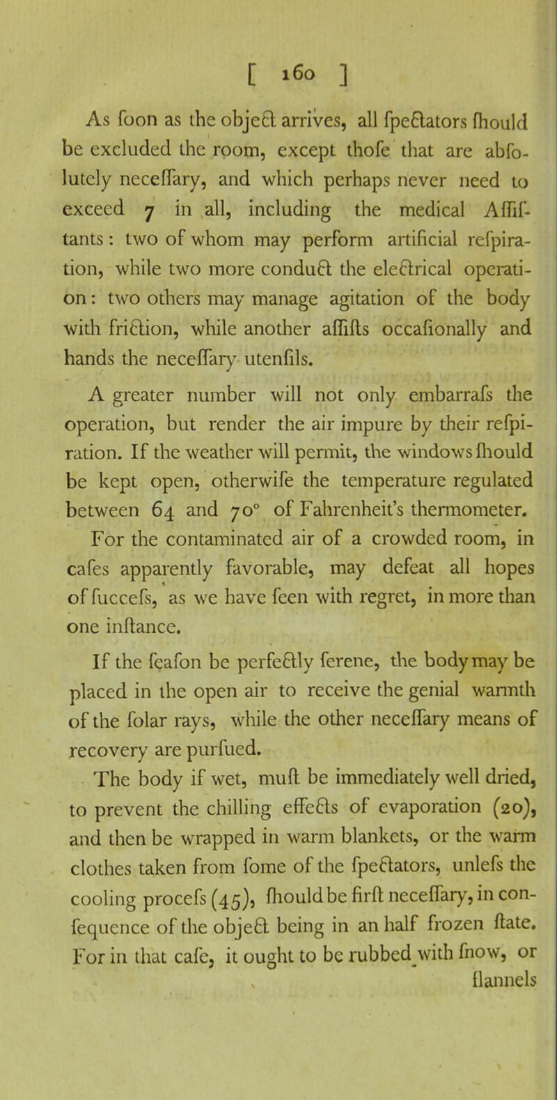 As foon as the objecl arrives, all fpe&ators fhould be excluded the room, except thofe that are abfo- lutcly neceflary, and which perhaps never need to exceed 7 in all, including the medical Aflif- tants: two of whom may perform artificial refpira- tion, while two more condu6t the electrical operati- on : two others may manage agitation of the body with friclion, while another aflifts occasionally and hands the neceflary utenfils. A greater number will not only embarrafs the operation, but render the air impure by their refpi- ration. If the weather will permit, the windows fliould be kept open, otherwife the temperature regulated between 64 and 700 of Fahrenheit's thermometer. For the contaminated air of a crowded room, in cafes apparently favorable, may defeat all hopes of fuccefs, as we have feen with regret, in more than one inftance. If the feafon be perfectly ferene, the body may be placed in the open air to receive the genial warmth of the folar rays, while the other neceflary means of recovery are purfued. The body if wet, mull be immediately well dried, to prevent the chilling effecls of evaporation (20), and then be wrapped in warm blankets, or the warm clothes taken from fome of the fpeftators, unlefs the cooling procefs (45), fliould be firft neceflary, in con- fequence of the objeci being in an half frozen ftate. For in that cafe, it ought to be rubbedjwith fnow, or flannels