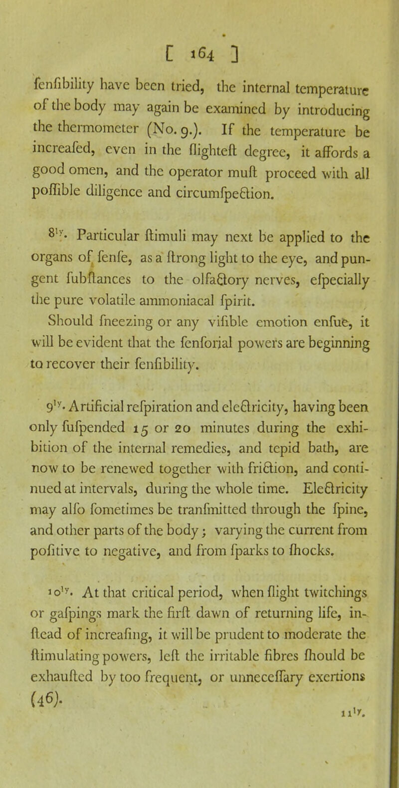 C j 64 ] fenfibility have been tried, the internal temperature of the body may again be examined by introducing the thermometer (No. 9.). If the temperature be increafed, even in the flighted degree, it affords a good omen, and the operator muft proceed with all poffible diligence and circumfpe&ion. Particular ftimuli may next be applied to the organs of fenfe, as a ftrong light to the eye, and pun- gent fubflances to the olfaQory nerves, efpecially the pure volatile ammoniacal fpirit. Should fneezing or any vifible emotion enfue, it will be evident that the fenforjal powers are beginning to recover their fenfibility. 9,y- Artificial refpiration and electricity, having been only fufpended 15 or 20 minutes during the exhi- bition of the internal remedies, and tepid bath, are now to be renewed together with friction, and conti- nued at intervals, during the whole time. Electricity may alfo fometimes be tranfmitted through the fpine, and other parts of the body j varying the current from pofitive to negative, and from fparks to fhocks. 1 o,y. At that critical period, when flight twitchings or gafpings mark the firft dawn of returning life, in- Head of increafing, it will be prudent to moderate the itimulating powers, left the irritable fibres fhould be exhauftcd by too frequent, or unneceffary exertions