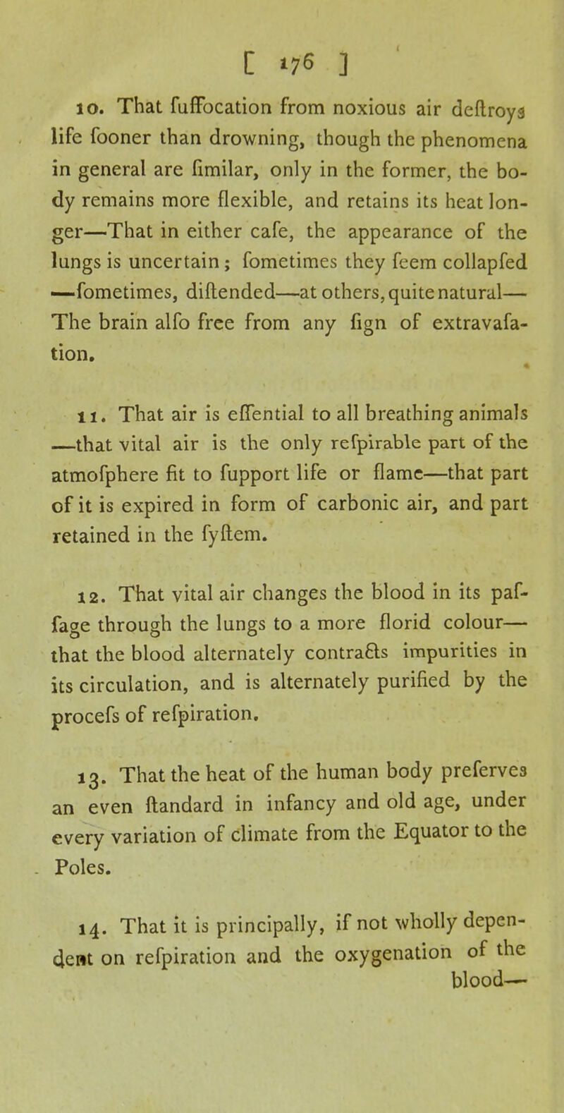 10. That fuffbcation from noxious air deftroys life fooner than drowning, though the phenomena in general are fimilar, only in the former, the bo- dy remains more flexible, and retains its heat lon- ger—That in either cafe, the appearance of the lungs is uncertain; fometimes they feem collapfed —fometimes, diftended—at others, quite natural— The brain alfo free from any fign of extravafa- tion. ti. That air is effential to all breathing animals —that vital air is the only refpirable part of the atmofphere fit to fupport life or flame—that part of it is expired in form of carbonic air, and part retained in the fyftem. 12. That vital air changes the blood in its paf- fage through the lungs to a more florid colour— that the blood alternately contra&s impurities in its circulation, and is alternately purified by the procefs of refpiration. 13. That the heat of the human body prefervea an even ftandard in infancy and old age, under every variation of climate from the Equator to the Poles. 14. That it is principally, if not wholly depen- dent on refpiration and the oxygenation of the blood—