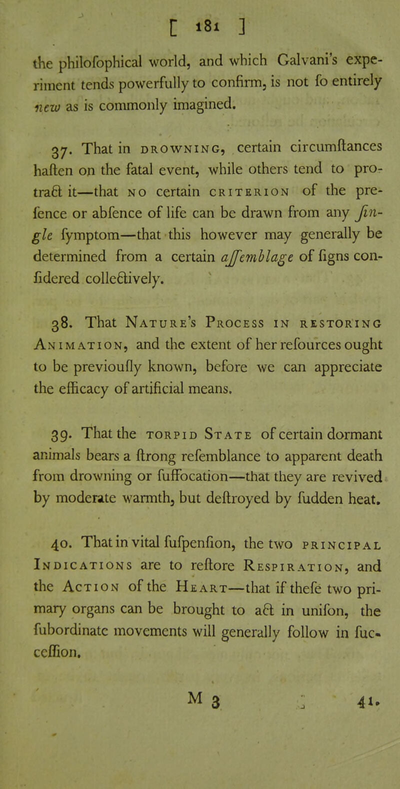 die philofophical world, and which Galvani's expe- riment tends powerfully to confirm, is not fo entirely new as is commonly imagined. 37. That in drowning, certain circumftances haften on the fatal event, while others tend to pro- tract it—that no certain criterion of the pre- ience or abfence of life can be drawn from any Jin- gle fymptom—that this however may generally be determined from a certain ajfemblage of figns con- fidcred collectively. 38. That Nature's Process in restoring Animation, and the extent of her refources ought to be previoufly known, before we can appreciate the efficacy of artificial means. 39. That the torpid State of certain dormant animals bears a ftrong refemblance to apparent death from drowning or fuffocation—that they are revived by moderate warmth5 but deftroyed by fudden heat. 40. That in vital fufpenfion, the two principal Indications are to reftore Respiration, and the Action of the Heart—that if thefe two pri- mary organs can be brought to aft in unifon, the fubordinatc movements will generally follow in fuc- ceffion. M 3 : 41.