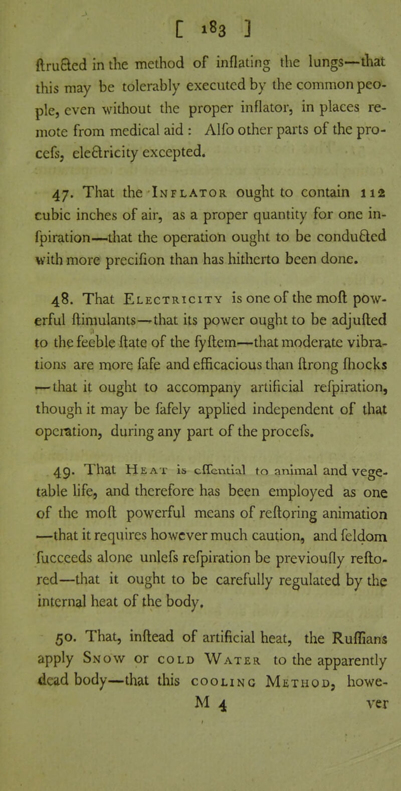 ftru&cd in the method of inflating the lungs—that this may be tolerably executed by the common peo- ple, even without the proper inflator, in places re- mote from medical aid : Alfo other parts of the pro- cefsj electricity excepted. 47. That the Inflator ought to contain 112 cubic inches of air, as a proper quantity for one in- lpiration—that the operation ought to be conducted with more precifion than has hitherto been done. 48. That Electricity is one of the mo ft pow- erful flimulants—'that its power ought to be adjufted to the feeble ftatc of the fyftem—that moderate vibra- tions are more fafe and efficacious than ftrong fhocks — that it ought to accompany artificial refpiration, though it may be fafely applied independent of that operation, during any part of the procefs. 49. That Heat is cffential to animal and vege- table life, and therefore has been employed as one of the molt powerful means of reftoring animation —that it requires however much caution, and feldom fuccceds alone unlefs refpiration be previoufly reflo- red—that it ought to be carefully regulated by the internal heat of the body. 50. That, inftead of artificial heat, the Ruffians apply Snow or cold Water to the apparently dead body—that this cooling Method, howe- M 4 ver