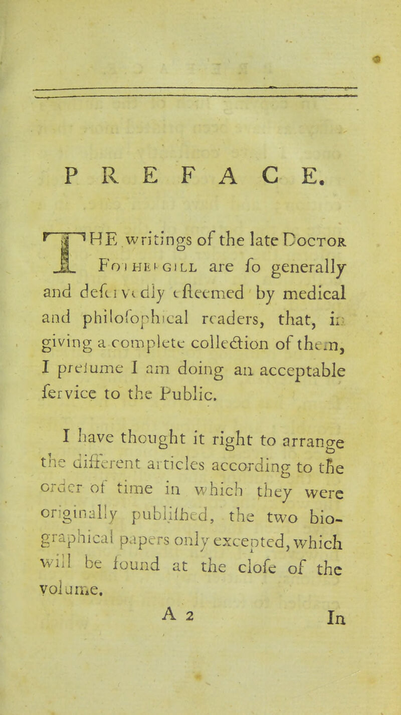 PREFACE. * HE. writings of the late Doctor Foj hei-gill are fo generally and defuv.cily cfteemed by medical and philosophical readers, that, ii giving a complete collection of them, I preiume I am doing an acceptable fervice to the Public. I have thought it right to arrange the different articles according to tie order of time in which they were originally published, the two bio. graphical papers only excepted, which will be found at the clofe of the volume. A 2 In