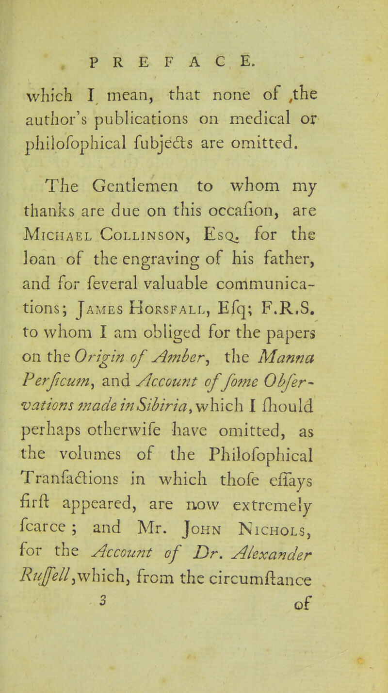 which I mean, that none of .the author's publications on medical or philofophical fubjects are omitted. The Gentlemen to whom my thanks are due on this occafion, are Michael Collinson, Esq. for the loan of the engraving of his father, and for feveral valuable communica- tions; James Horsfall, Efq; F.R.S. to whom I am obliged for the papers on the Origin of Amber, the Manna Perfcu?n> and Account of fome Obfer- vations made inSibiria, which I fhould perhaps otherwife have omitted, as the volumes of the Philofophical Tr'anfadions in which thofe effays firft appeared, are now extremely fcarce ; and Mr. John Nichols, for the Account of Dr. Alexander Rujfell)which, from the circumftance 3 of