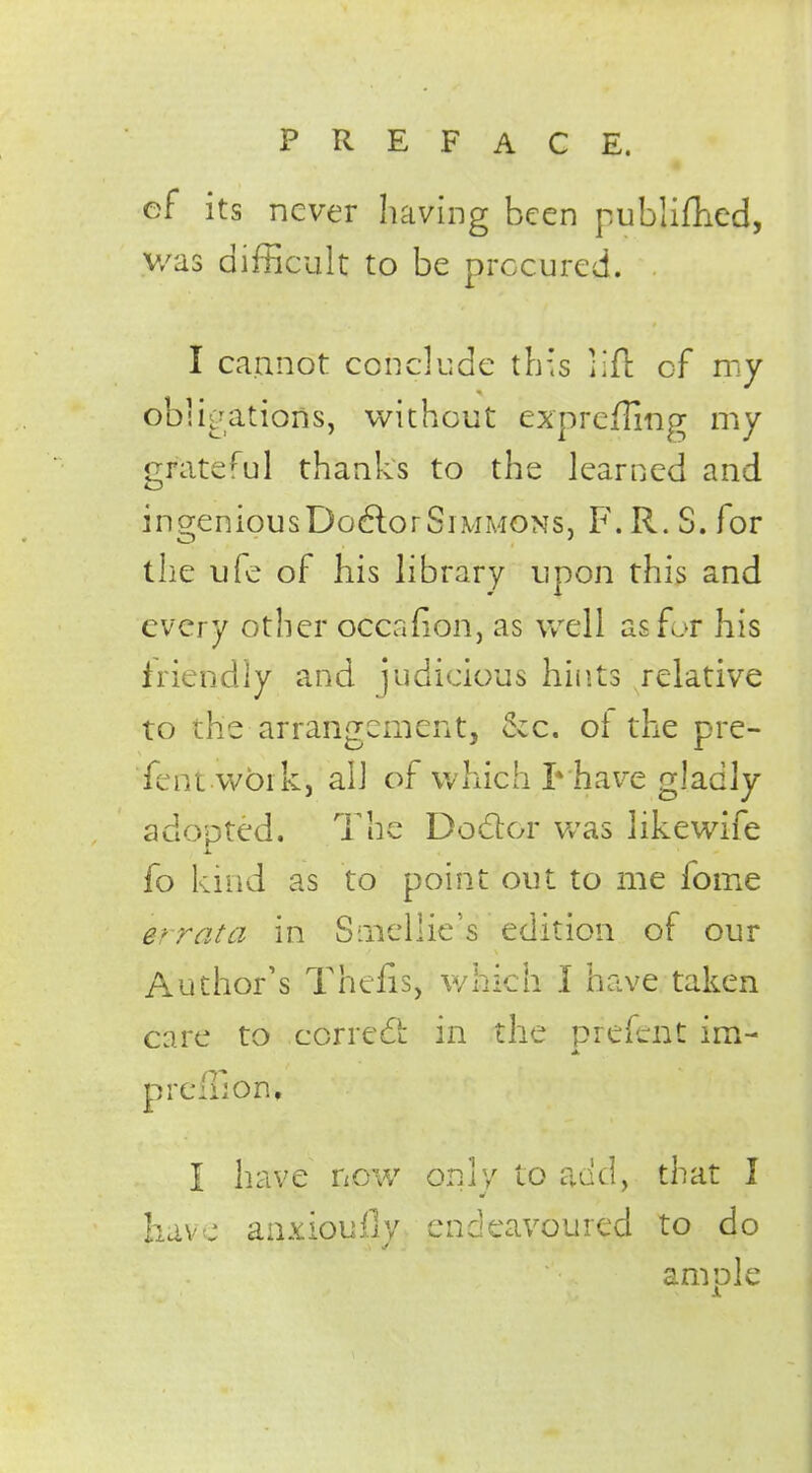 ef its never having been published, was difficult to be procured. , I cannot conclude this lift of my obligations, without expreflmg my grateful thanks to the learned and ingeniousDo&orSiMMONs, F. R. S. for the ufe of his library upon this and every other ocenfion, as well asf^r his friendly and judicious hints relative to the arrangement, See. ot the pre- fent work, all of which I* have gladly adopted. The Doctor v/as likewife fo kind as to point out to me iome errata in Smellie's edition of our Author's Thefis, which I have taken care to correel in the prefent im- preHion, I have now only to add, that I have anxioufly endeavoured to do ample