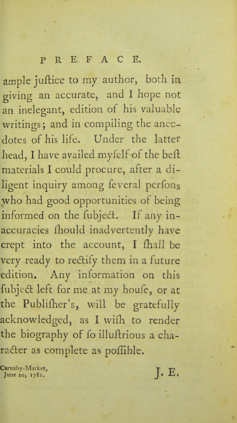 ample juftice to my author, both in giving an accurate, and I hope not an inelegant, edition of his valuable writings; and in compiling the anec- dotes of his life. Under the latter head, I have availed myfelf of the bell materials I could procure, after a di- ligent inquiry among feveral perfons who had good opportunities of being informed on the fubjedt. If any in- accuracies mould inadvertently have crept into the account, I fhail be very ready to rectify them in a future edition. Any information on this fubjccl: left forme at my houfe, or at the Publifher's, will be gratefully- acknowledged, as I wifh to render the biography of fo illuflrious a cha- racter as complete as pollible. Carnaby-Marlcet, t -ri June 20, 1781. J» Ji«