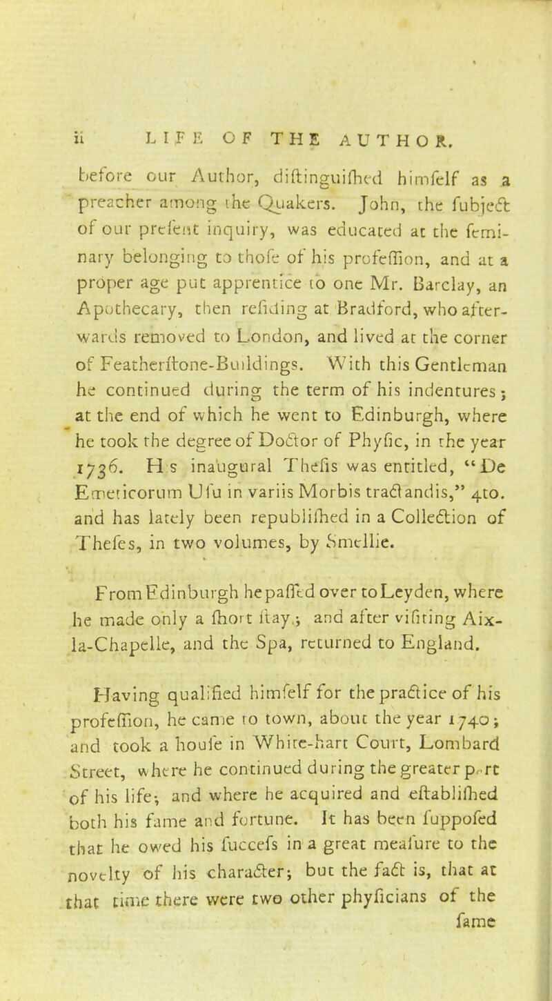 before our Author, diftinguifhed himfelf as a preacher among ihc Quakers. John, the fubiect of our prefent inquiry, was educated at the femi- nary belonging to thofe of his profefiion, and at a proper age put apprentice to one Mr. Barclay, an Apothecary, then refiding at Bradford, who after- wards removed to London, and lived at the corner of Feathentone-Buildings. With this Gentleman he continued during the term of his indentures; at the end of which he went to Edinburgh, where he took the degree of Doctor of Phyfic, in the year 1736. H s inaugural Thefts was entitled, De Emeticorum Ufu in variis Morbis tract andis, 4to. and has lately been republished in a Collection of Thefes, in two volumes, by Smcllie. From Edinburgh hepafltd over toLeyden, where he made only a fhort iiay.; and after vifiting Aix- la-Chapelle, and the Spa, returned to England. Having qualified himfelf for the practice of his profeffion, he came to town, abouc the year 1740; and took a houfe in White-hart Court, Lombard Street, where he continued during the greater pr rc of his life-, and where he acquired and eftablifhed both his fame and fortune. It has been fuppofed that he owed his fuccefs in a great meafure to the novelty of his character; but the fact is, that at that time there were two other phyficians of the fame