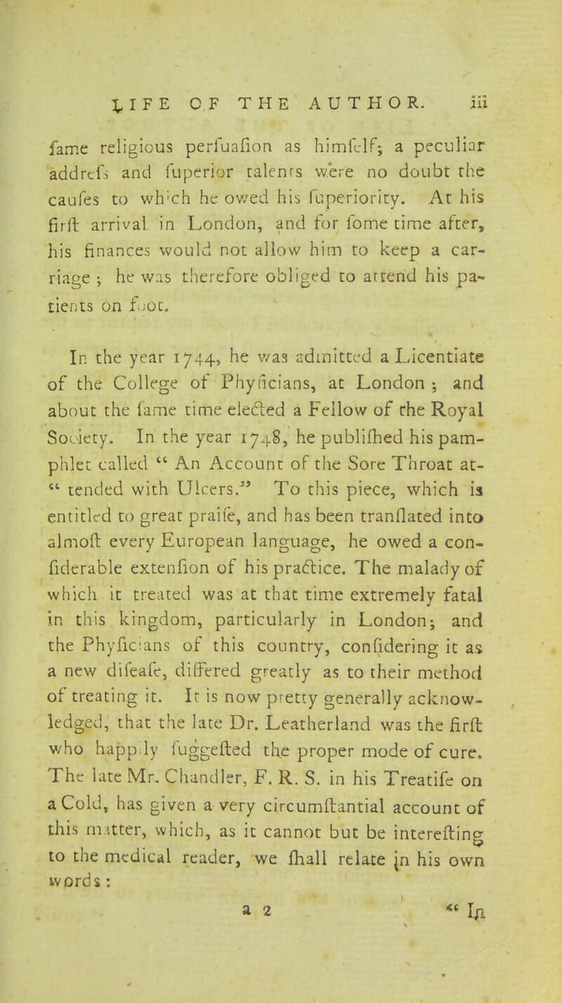 fame religious perfuafion as himfelf; a peculiar addrcfs and fuperior talenrs were no doubt the caufes to wh'ch he owed his fuperiority. At his fir 11 arrival in London, and for fome time after, his finances would not allow him to keep a car- riage •, he was therefore obliged to attend his pa- tients on foot. In the year 1744, he was admitted a Licentiate of the College of Phyncians, at London ; and about the fame time elected a Fellow of the Royal Society. In the year 1748, he publifhed his pam- phlet called  An Account of the Sore Throat at-  tended with Ulcers. To this piece, which is entitled to great praife, and has been tranflated into almoft every European language, he owed a con- fiderable extenfion of his practice. The malady of which it treated was at that time extremely fatal in this kingdom, particularly in London; and the Phyncians of this country, confidering it as a new difeafe, differed greatly as to their method of treating it. Ir is now pretty generally acknow- ledged, that the late Dr. Leatherland was the firft v/ho happily fuggefted the proper mode of cure. The late Mr. Chandler, F. R. S. in his Treatife on a Cold, has given a very circumftantial account of this matter, which, as it cannot but be intereftino- t? to the medical reader, we mall relate jn his own words: a 2 *« In