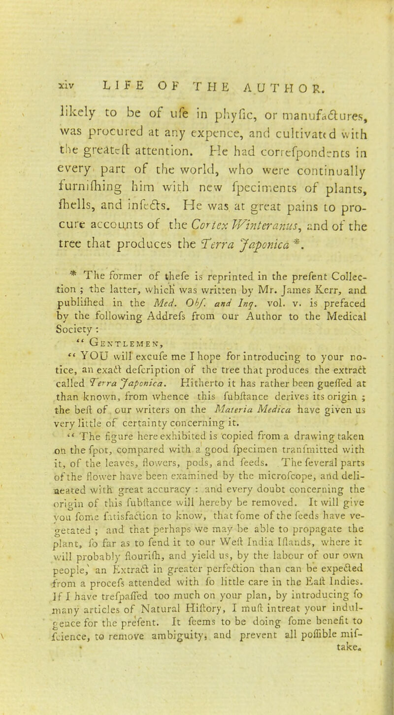 likely to be of ufe in phyfic, or manufactures, was procured at any expence, and cultivated with the great-ft attention. He had coriefpond-nts in every pare of the world, who were continually furnifliing him with new fpeciments of plants, fhells, and infects. He was at great pains to pro- cure accounts of the Cor/ex IVinteranus, and of the tree that produces the Terra Japonica *. * The former of thefe is reprinted in the prefent Collec- tion ; the latter, which was written by Mr. James Kerr, and publifhed in the Med. Ob/, and Inq. vol. v. is prefaced by the following Addrefs from our Author to the Medical Society : *' Gentlemen, *« YOU will excufe me I hope for introducing to your no- tice, an exact defcription of the tree that produces the extract called Terra Japonica. Hitherto it has rather been guefled at than known, from whence this fubftance derives its origin ; the belt of our writers on the Materia Medica have given us very little of certainty concerning it.  The figure here exhibited is copied from a drawing taken on the fpot, compared with a good fpecimen tranfmitted with it, of the leaves, flowers, pods, and feeds. The feveral parts of the flower have been examined by the microfcope, and deli- neated with great accuracy : and every doubt concerning the origin of this fubitance will hereby be removed. It will give vou fome fatisfa&ion to know, that fome of the feeds have ve- getated ; and that perhaps we may be able to propagate the plant, lb far as to fend it to our Well India Iflands, where it will probably fiourifh, and yield us, by the labour of our own people,' an Extract in greater perfection than can be expected from a procefs attended with fo little care in the Ealt Indies. If I have trefpafied too much on your plan, by introducing fo many articles of Natural Hifiory, I mud intreat your indul- gence for the prefent. It fcems to be doing fome benefit to \ fcience, to remove ambiguity, and prevent all poffible mif- take.