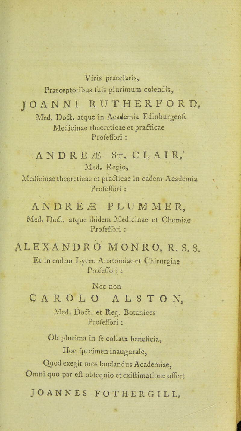 Viris praeclaris, Praeceptoribus fuis plurimum colendis, JOANNI RUTHERFORD, Med. Doct. atque in Academia Edinburgenfi Medicinae thcoreticae et practicae Profeflbri : ANDREI St. CLAIR,' Med. Regio, Medicinae theoreticae et pra£ticae in eadem Academia Profeflbri : ANDREW PLUMMER, Med. Docl. atque ibidem Medicinae et Chemiae Profeflbri : ALEXANDRO MONRO, R. S. S. Et in eodem Lyceo Anatomiae et Chirurgiae Profeflbri : Nec non CAROLO ALSTON, Med. Doer, et Reg. Botanices Profeflbri: Ob pi urima in fe collata beneficia, Hoc fpecimen inaugurate, Quod exegit mos laudandus Academiae, Omni quo par eft obfequio etexiftimatione ofFert JOANNES FOTHERGILL,