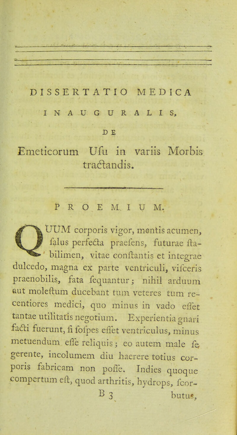 INAUGURALIS, D E Emeticoriim Ufu in variis Morbis tradlandis. p r o E m i u M. Jf\ UUM corporis vigor, mentis acumen, perfecla praefens, faturae fta- bilimen, vitae conftantis et inteorae dulcedo, magna ex parte ventriculi, viiceris praenobilis, fata fequantur; nihil arduum aut moleftum ducebant turn vcteres turn re- centiores medici, quo minus in vado eliet tantae utilitatis negotium. Experientia giiar-i facli fuerunt, li fofpes effet ventriculus, minus metuendum erTe reliquis; eo autem male fe, gerente, incolumem diu haerere totius cor- poris fabricam non poffe. Indies quoque compertum eft, quod arthritis, hydrops, fcor- B 3 butus,