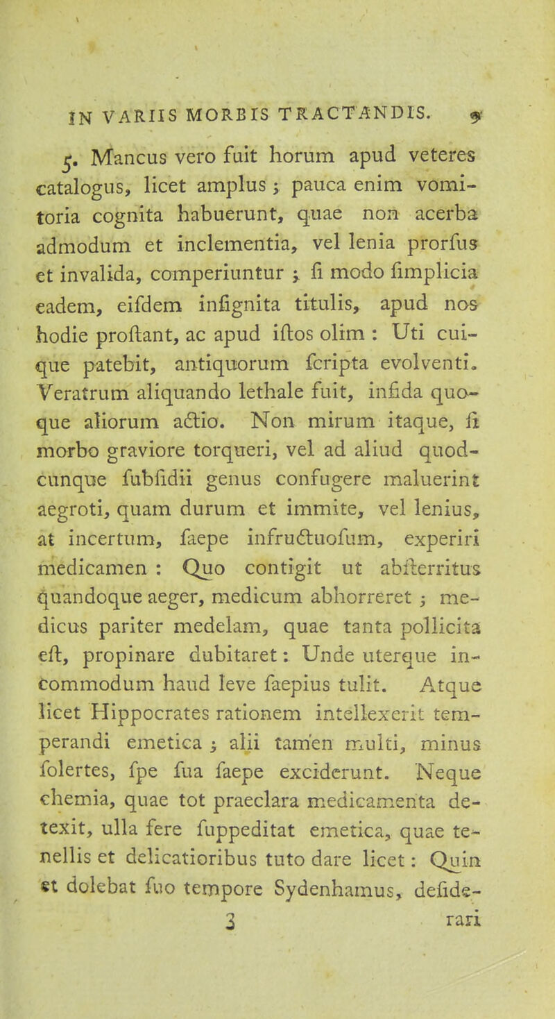 5. Mancus vero fuit horum apud veteres catalogus, licet amplus 5 pauca enim vomi- toria cognita habuerunt, quae non acerba admodum et inclementia, vel lenia prorfus et invalida, comperiuntur -> fi modo fimplicia eadem, eifdem infignita titulis, apud nas hodie proftant, ac apud iftos olim : Uti cui- que patebit, antiquorum fcripta evolventi. Veratrum aliquando lethale fuit, infida quo- que aliorum actio. Non mirum itaque, it morbo graviore torqueri, vel ad aliud quod- cunque fubfidii genus confugere maluerint aegroti, quam durum et immite, vel lenius, at incertum, faepe infructuofum, experiri medicamen : Quo contigit ut abfterritus quandoque aeger, medicum abhorreret 5 me- dicus pariter medelam, quae tanta pollicita eft, propinare dubitaret: Unde uterque in- commodum haud leve faepius tulit. Atque licet Hippocrates rationem intellexerit tem- perandi emetica -3 alii tam'en muiti, minus folertes, fpe fua faepe exciderunt. Neque chemia, quae tot praeclara medicamenta de- texit, ulla fere fuppeditat emetica, quae te- nellis et delicatioribus tuto dare licet: Quin st dolebat fuo tempore Sydenhamus, defide- 3 rari