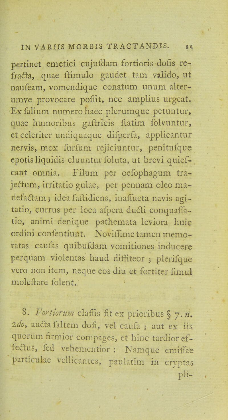 pertinet emetici cujufdam fortioris dofis re- fradta, quae ftimulo gaudet tarn valido, ut naufeam, vomendique conatum unum alter- umve provocare poffit, nec amplius urgeat. Exfalium numerohaec plerumque petuntur, quae humoribus gaftricis ftatim folvuntur, et celeriter undiquaque difperfa, applicantur nervis, mox furfum rejiciuntur, penitufque epotis liquidis eluuntur foluta, ut brevi quief- cant omnia. Filum per oefophagum tra- jectum, irritatio gulae, per pennam oleo ma- defadlamj idea faftidiens, inaffueta navis agi- tatio, currus per loca afpera ducli conquaffa- tio, animi denique pathemata leviora huic ordini confentiunt. Noviffime tamen memo- ratas caufas quibufdam vomitiones inducere perquam violentas haud diffiteor -} plerifque vero non item, neque eos diu et fortiter fimul moleftare folent. 8. Fortiorum clam's fit ex prioribus § 7. ». 2do, au&afaltem dofi, vel caufa 3 aut ex iis quorum firmior compages, et hinc tardioref- fedtiis, fed vehementior : Namque emiflae particulae vellicantes, paulatim in cryptas pli-