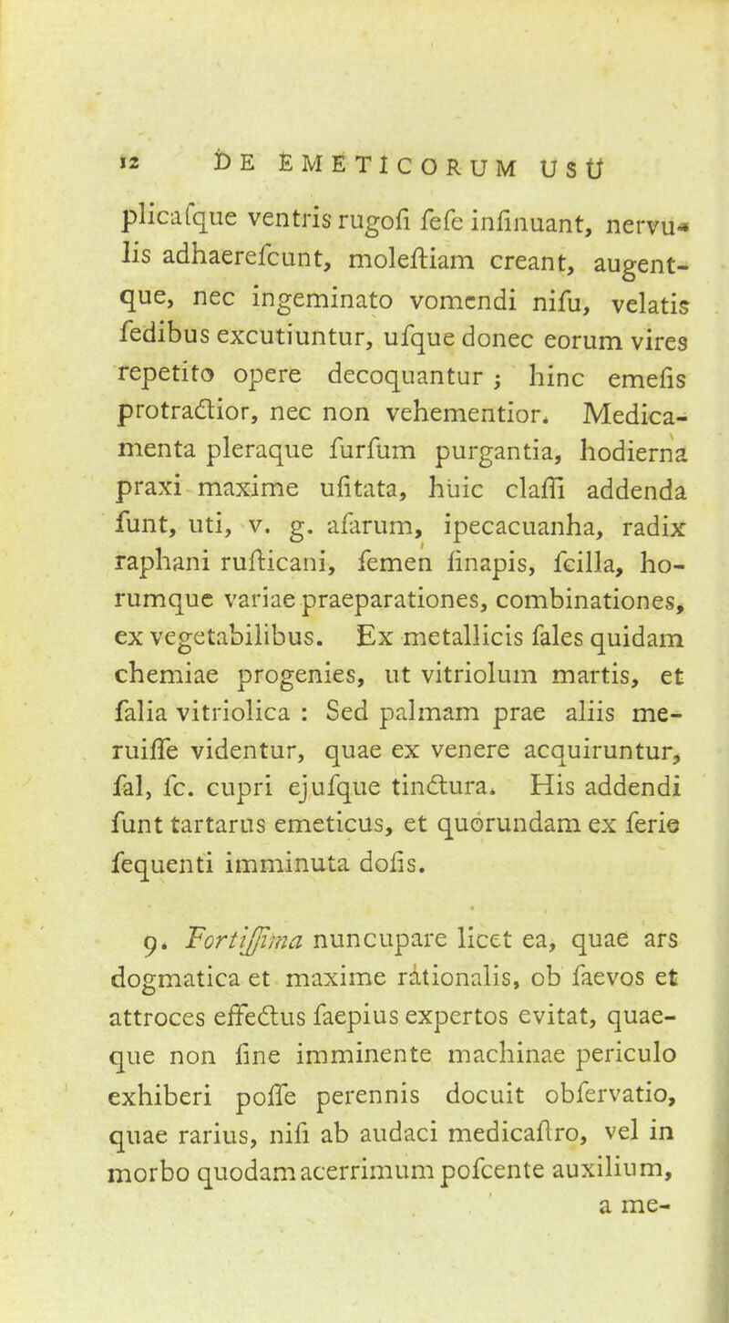 plicafque ventris rugofi fefe infinuant, nervu* lis adhaerefcunt, moleftiam creant, augent- que, nec ingeminato vomcndi nifu, velatis fedibus excutiuntur, ufque donee eorum vires repetito opere decoquantur ; hinc emefis protra&ior, nec non vehemention Medica- menta pleraque furfum purgantia, hodierna praxi maxime ufitata, huic clafii addenda funt, uti, v. g. alarum, ipecacuanha, radix raphani rufticani, femen finapis, fcilla, ho- rumque variaepraeparationes, combinationes, ex vegetabilibus. Ex metallicis fales quidam chemiae progenies, ut vitriolum martis, et falia vitriolica : Sed palmam prae aliis me- ruifle videntur, quae ex venere acquiruntur, fal, fc. cupri ejufque tinctura* His addendi funt tartarus emeticus, et quorundam ex ferie fequenti imminuta doiis. 9, Fortiffima nuncupare licet ea, quae ars dogmatica et maxime rationalis, ob faevos et attroces effeclus faepius expertos evitat, quae- que non fine imminente machinae periculo exhiberi polfe perennis docuit obfervatio, quae rarius, nifi ab audaci medicaftro, vel in morbo quodamacerrimumpofcente auxilium, a me-
