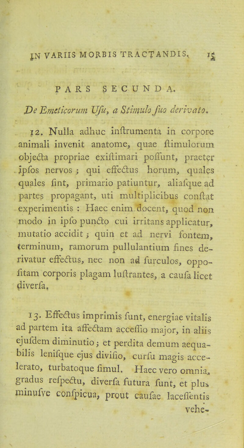 PARS SECUNDA. J)e Emeticorum TJJu, a Stimulofuo derivator 12. Nulla adhuc inftrumenta in corpore animali invenit anatome, quae flimulorum objecta propriae exiftimari poffunt, praeter jpfos nervos ; qui effectus horum, quales quales fint, primario patiuntur, aliafque ad partes propagant, uti multiplicibus conftat experimentis : Haec enim docent, quod non modo in ipfo puncto cui irritans applicatur, mutatio accidit; quin et ad nervi fontem, terminuin, ramorum pullulantium fines de- rivatur effeftus, nec non ad furculos, oppo- fitam corporis plagam luftrantes, a caufa licet diverfa. 13. EfTeclus imprimis funt, energiae vitaKs ad partem ita affeclam acceffio major, in aliis ejufdem diminution et perdita demum aequa- bilis lenifque ejus divifio, curfu magis acce- lerato, turbatoque fimul. Haec vero omnia, gradus refpedu, diverfa futura funt, et plus minufve confpicua, prout caufae laceffentis vebe-