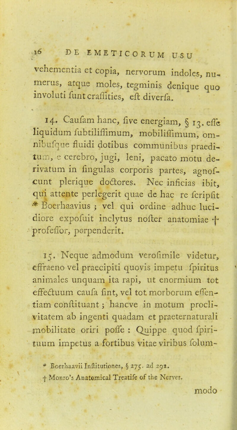 vehemcntia et copia, nervorum indoles, Hu- merus, atque moles, tegminis denique quo involuti funt craffities, eft diverfa. 14. Caufam hanc, five energiam, § 13. effc liquidum fubtiliffimum, mobiliffimum, om- nibufque fluidi dotibus communibus praedi- turn, e cerebro, jugi, leni, pacato motu de- rivatum in fingulas corporis partes, agnof- cunt plerique doclores. Nec inficias ibit, qui attente perlegerit quae de hac re fcripfit * Boerhaavius j vel qui ordine adhuc luci- diore expofuit inclytus nofter anatomiae -j* profeffor, perpenderit. 15. Neque admodum verofimile videtur, efrraeno vel praecipiti quovis impetu fpiritus animales unquam ita rapi, ut enormium tot efTectuum caufa fint, vel tot morborum eflen- tiam conftituant; hancve in motum procli- vitatem ab ingenti quadam et praeternaturali mobilitate oriri poffe : Quippe quod fpiri- tuum impetus a fortibus vitaeviribus folum- * Boerliaavii Inftitutiones, § 275. ad 291. f Monro's Anatomical Treatife of the Nerves. modo