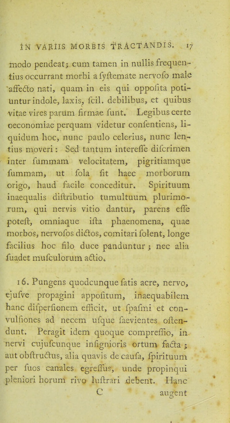 modo pendeat; cum tamen in nullis frequen- tius occurrant morbi afyftemate nervofo male afFecto nati, quam in eis qui oppolita poti- Untur indole, laxis, fciL debilibus, et quibus vitae vires par urn firmae furtt. Legibus certe oeconomiae perquam videtur confentiens, li- quidum hoc, nunc paulo celerius, nunc len- tius moveri: Sed tantum interelTe difcrimen inter fummam velocitatem, pigritiamque fummam, ut fola fit haec morbomm origo, haud facile conceditur. Spirituum inaequalis diftributio tumultuum plurimo- rum, qui nervis vitio dantur, parens efle potefl, omniaque ifta phaenomena, quae morbos, nervofos diclos, comitari folent, longe facilius hoc filo duce panduntur ; nec alia fuadet mufculorum actio* 16. Pungens quodcunquefatis acre, nervo, ejufve propagini appofitum, inaequabilem hanc difperfionem efficit, ut fpafmi et con- vulfiones ad necem ufque faevientes often- dunt. Peragit idem quoque compreffio, in nervi cujufcunque infignioris ortum facia ; aut obftru&us, alia quavis decaufa, fpirituum per fuos canales egrerTus, unde propinqui pleniori horum rivo luflrari .debent. Hanc C au 'zent