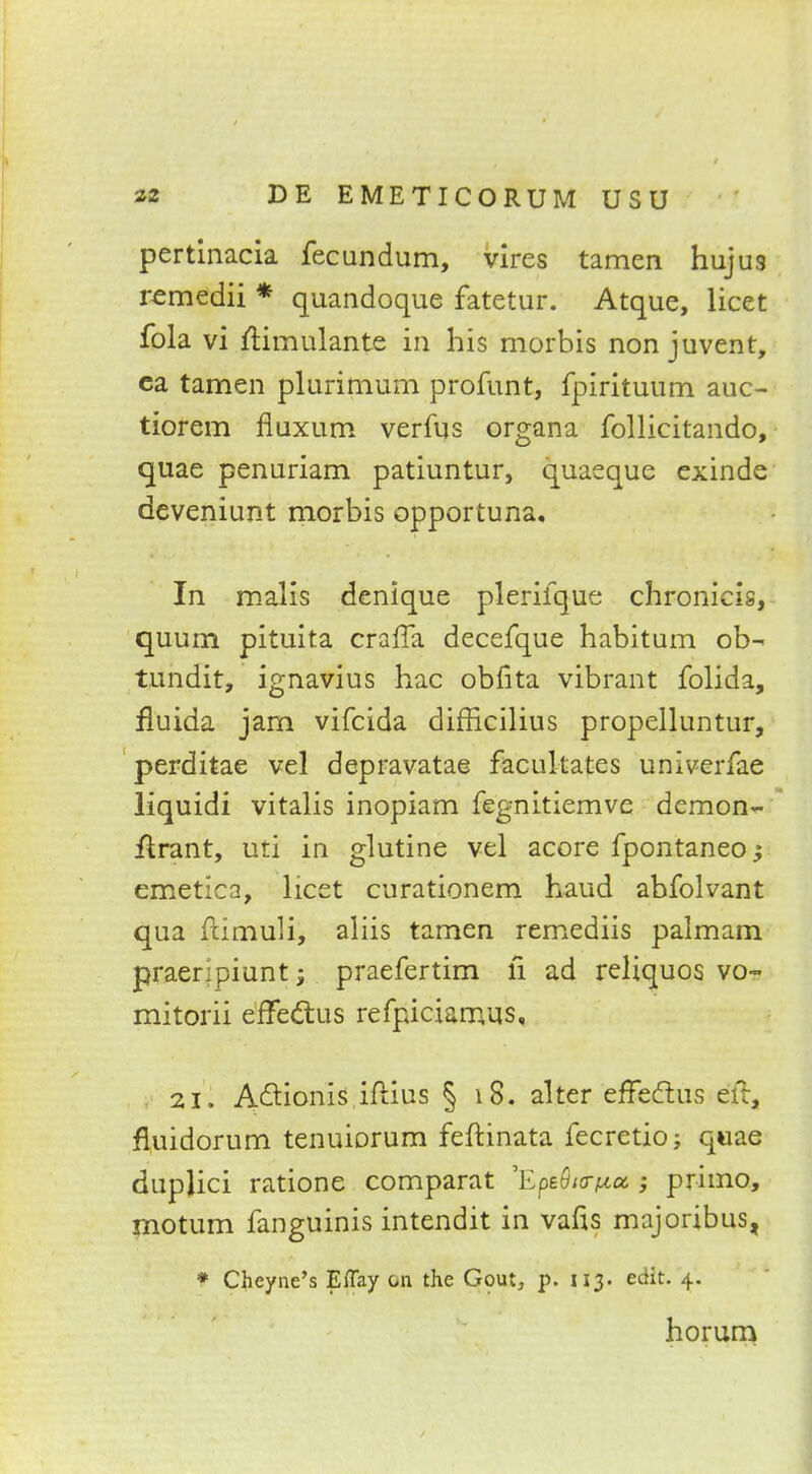 pertinacia fecundum, vires tamen hujus remedii * quandoque fatetur. Atque, licet fola vi ftimulante in his morbis non juvent, ca tamen plurimum profunt, fpiritutim auc- tiorem fiuxum verfus organa follicitando, quae penuriam patiuntur, quaeque exinde deveniunt morbis opportuna. In malis denique plerifque chronicis, quum pituita craffa decefque habitum ob- tundit, ignavius hac obfita vibrant folida, fluida jam vifcida difficilius propelluntur, perditae vel depravatae facilitates univerfae liquidi vitalis inopiam fegnitiemve demon- Urant, uti in glutine vel acore fpontaneo emetica, licet curationem hand abfolvant qua ftimuli, aliis tamen remediis palmam praeripiunt; praefertim fi ad reliquos vo~ mitorii effectus refpiciamus, 21. A&ionis iftius § 18. alter effectus eft, fluidorum tenuiorum feftinata fecretio; quae duplici ratione comparat 'EpeS/tr^a ; primo, motum fanguinis intendit in vafis majoribus, * Chcyne's Eflay on the Gcwt, p. 113. edit. 4. horum