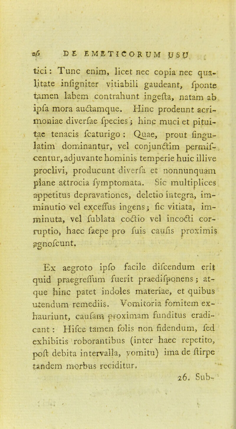 ofi DE EMETICOKUM y SJJ tici: Tunc enim, licet nec copia nec qua- litate infigniter vitiabili gaudeant, fponte tamen labern contrahunt ingefla, natam ab ipfa mora auctamque. Hinc prodeunt acri- moniae diverfae fpecies; hinc muci et pitui- tae tenacis fcaturigo : Quae, prout fingur- latim1 dominantur, vel conjunctim permif- centur, adjuvante hominis temperie huic illive proclivi, producunt diverfa et nonnunquam plane attrocia fymptomata. Sic multiplices appetitus depravationes, deletio Integra, im- minutio vel excemis ingens fie vitiata, im- minuta, vel fublata coclio vel incocli cor- ruptio, haec faepe pro fuis caufis proximis jtgnofcunt. Ex aegroto ipfo facile difcendum erif quid praegrerlum fuerit praedifponens; at- que hinc patet indoles materiae, et quibus uiendum remediis. Vornitoria fomitem ex- hauriunt, caufarn jnoximam funditus eradi- cant: Hifce tamen folis non fidendum, fed exhibitis roborantibus (inter haec repetito, poft debita intervalla, yomitu) ima de flirpe tandem morbus reciditur.