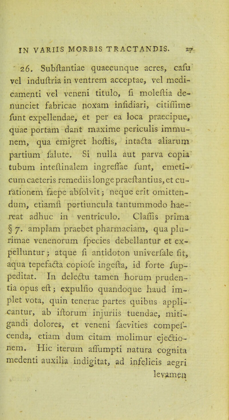 26. Subftantiae quaeeunque acres, cafu vel induftria in ventrem acceptae, vel medi- camenti vel veneni titulo, fi moleftia de- nunciet fabricae noxam infidiari, citiffimc funt expellendae, et per ea loca praecipue, quae portam dant maxime periculis immu- nem, qua emigret hoftis, intacta aliarum partium falute. Si nulla aut parva copia tubum inteftinalem ingrelTae funt, emeti- cumcaeteris remediislongepraeftantius,et cu- rationem faepe abfolvit; neque erit omitten- dum, etiamn portiuncula tantummodo hae-' reat adhuc in ventriculo. Claffis prima §7. amplam praebet pharmaciam, quaplu- rimae venenorum fpecies debellantur et ex- pelluntur; atque fi antidoton univcrfale fit, aqua tepefacta copiofe ingefta, id forte jfup- peditat. In dele&u tamen horum pruden- tia opus eft; expulfio quandoque baud ina— plet vota, quin tenerae partes quibus appli- cantur, ab iftorum injuriis tuendae, rhit'i- gandi dolores, et veneni faevities compef- cenda, etiam dum citam molimur ejectio- nem. Hie iterum affumpti natura cognita medenti auxilia indigitat, ad infelicis aegri levamerj