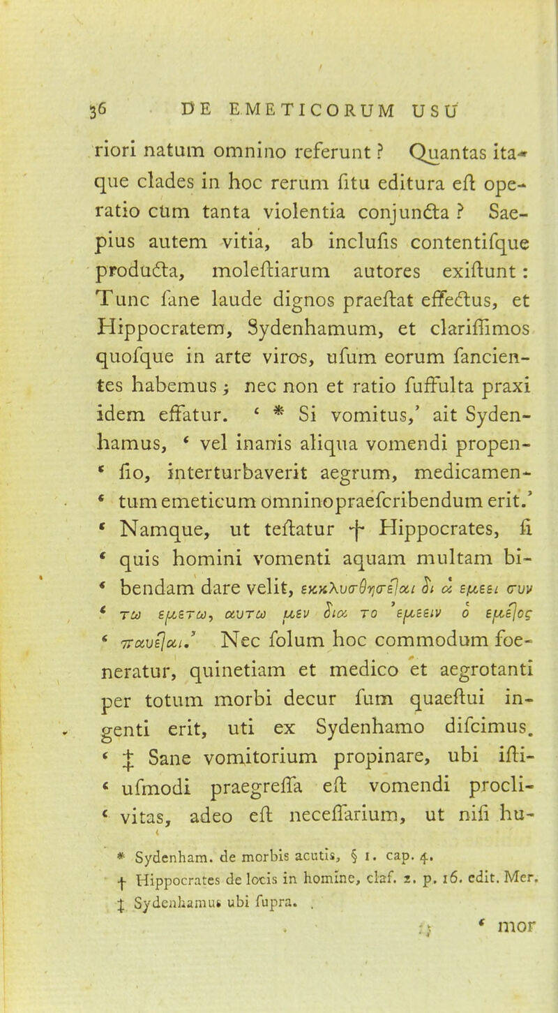 riori natum omnino referunt ? Quantas ita- que clades in hoc rerum fitu editura eft ope- ratio cum tanta violentia conjundla ? Sae- pius autem vitia, ab inclufis contentifque producla, moleftiarum autores exiftunt: Tunc lane laude dignos praeftat effectus, et Hippocratem, Sydenhamum, et clariffimos quofque in arte viros, ufum eorum fancien- tes habemus nec non et ratio fuffulta praxi idem effatur. * * Si vomitus/ ait Syden- hamus, ' vel inanis aliqua vomendi propen- * fio, interturbaverit aegrum, medicamen- * turn emeticum omninopraefcribendum erit.' * Namque, ut teltatur -f Hippocrates, fi ' quis homini vomenti aquam multam bi- * bendam dare velit, eKx\v<r9r;a-£loci $t a e^sei cruv c ru £|W£tw, ctvru uev Sioi to 'sfxBstv o epejog ' Travejui,' Nec folum hoc commodum foe- neratur, quinetiam et medico et aegrotanti per totum morbi decur fum quaeftui in- genti erit, uti ex Sydenhamo difcimus. ' J Sane vomitorium propinare, ubi ifti- « ufmodi praegrefla eft vomendi procli- * vitas, adeo eft neceffarium, ut nifi hu- * Sydenham, de morbis acutis, § i. cap. 4.. •f- Hippocrates de locis in homlnc, ciaf. z. p. 16. edit. Mcr. X Sydenham ut ubi fupra. . * mor