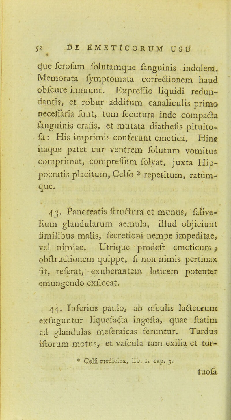 ♦ que ferofam folutamque fanguinis indolem. Memorata fymptomata corredtionem haud obfcure innuunt. Expreffio liquidi redun- dantis, et robur additum canaliculis primo neceflaria funt, turn fecutura inde compa&a fanguinis crafis, et mutata diathefis pituito- fa : His imprimis conferunt emetica. Hine itaque patet cur ventrem folutum vomitus comprimat, compreffum folvat, juxta Hip- pocratis placitum, Celfo * repetitum, ratum- que. 43. Pancreatis ftru&ura et munus, faliVa- lium glandularum aemula, illud objiciunt limilibus malis, fecretioni nempe impeditae, vel nimiae. Utrique prodeft emeticum j obftru&ionem quippe, fi non nimis pertinax lit, referat, exuberantcm laticem potenter emungendo exficcat, 44. Inferius pauio, ab ofeulis lacleorum exfuguntur liquefacta ingefta, quae ftatim. ad glandulas meferaicas feruntur. Tardus iftorum motus, et vafcula tarn exilia et tor- * Cclfi medicina, lib. 1, cap, 3. tUO&