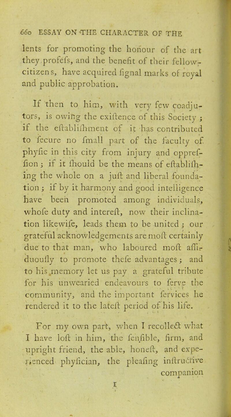 lents for promoting the honour of the art they profefs, and the benefit of their fellow- citizens, have acquired fignal marks of royal and public approbation. If then to him, with very few coadju- tors, is owing the exigence of this Society ; if the eftablifhment of it has contributed to fecure no fmall part of the faculty of phyfic in this city from injury and oppref- fion; if it mould be the means of eftablifh- ing the whole on a jiift and liberal founda- tion ; if by it harmony and good intelligence have been promoted among individuals, whofe duty and intereft, now their inclina- tion likewife, leads them to be united our grateful acknowledgements are mofl certainly due to that man, who laboured moft am\- duoully to promote thefe advantages; and to his .memory let us pay a grateful tribute for his unwearied endeavours to ferve the community, and the important fervices he rendered it to the lateft period of his life. For my own part, when I recollect what I have loft in him, the feniible, firm, and upright friend, the able, honeft, and expe- rienced phyfician, the pleafmg inftruotive companion I