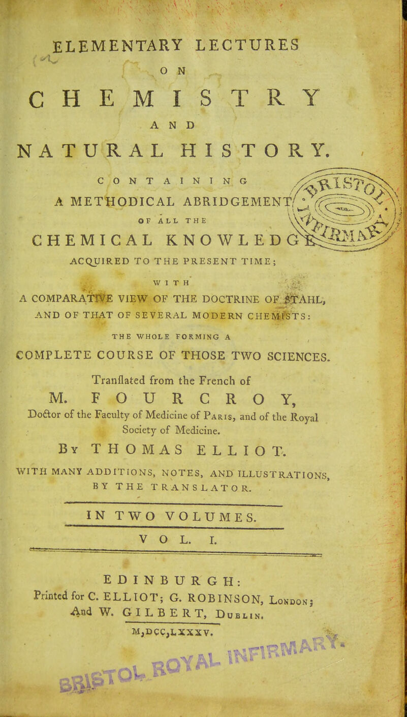 ELEMENTARY LECTURES O N CHEMISTRY AND NATURAL HISTORY. CONTAINING A METHODICAL ABRIDGEMENT OF ALL THE CHEMICAL KNOWLEDG ACQUIRED TO THE PRESENT TIME; WITH A COMPARATIVE VIEW OF THE DOCTRINE OF STAHL, AND OF THAT OF SEVERAL MODERN CHEMISTS: THE WHOLE FORMING A COMPLETE COURSE OF THOSE TWO SCIENCES. Tranflated from the French of M. FOURCROY, Dodtor of the Faculty of Medicine of Paris, and of the Royal Society of Medicine. By THOMAS ELLIOT. WITH MANY ADDITIONS, NOTES, AND ILLUSTRATIONS, BY THE TRANSLATOR. IN TWO VOLUMES. VOL. I. EDINBURGH: Printed for C. ELLIOT; G. ROBINSON, London: And W. GILBERT, Dublin. MjDCCjLXXXV. rrow