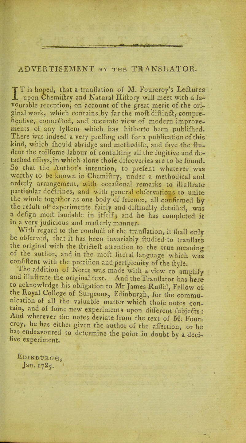 ADVERTISEMENT by the TRANSLATOR. IT is hoped, that a tranflation of M. Fourcroy's Lectures upon Chemiftry and Natural Hiftory will meet with a fa- vourable reception, on account of the great merit of the ori- ginal work, which contains by far the mod diftincT:, compre- henfive, connected, and accurate view of modern improve- ments of any fyftem which has hitherto been publifhed. There was indeed a very prefling call for a publication of this kind, which mould abridge and methodife, and fave the ftu- dent the toilfome labour of confulting all the fugitive and de- tached efiays,in which alone thofe difcoveries are to be found. So that the Author's intention, to prefent whatever was worthy to be known in Chemiftry, under a methodical and orderly arrangement, with occafional remarks to illuftrate particular doftrines, and with general obfervations to unite the whole together as one body of fcience, all confirmed by the refult of experiments fairly and diftinclly detailed, was a defign moft laudable in itfelf; and he has completed it in a very judicious and mafterly manner. With regard to the conduct of the tranflation, it {hall only be obferved, that it has been invariably ftudied to tranflate the original with the ftrifteft attention to the true meaning of the author, and in the moft literal language which was confident with the precifion and perfpicuity of the ftyle. The addition of Notes was made with a view to amplify and illuftrate the original text. And the Tranflator has here to acknowledge his obligation to Mr James Ruflel, Fellow of the Royal College of Surgeons, Edinburgh, for the commu- nication of all the valuable matter which thofe notes con- tain, and of fome new experiments upon different fubjecls: And wherever the notes deviate from the text of M. Four- croy, he has either given the author of the affertion, or he has endeavoured to determine the point in doubt by a deci- five experiment. Edinburgh, Jan. 1785.