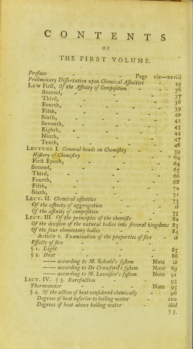 CONTENTS O F THE FIRST VOLUME. Preface _ t> • ... Preliminary Dotation upon Chemical Affinities - 20 LAwFirft, Of the Affinity of Compofition - . 1 Second, - 5 Third, .   37 Fourth, . .   38 Fifth, . 39 Sixth, . -  -  _ 4°2 Seventh, - Ninth, - Tenth, _ . -48 Lecture I. General heads on Chcmijlry - - C9 Hijlory of Chemijlry - - - 64 Firft Epoch, - _ -64 Second, * . - 6r Third - . -66 Fourth, - . - 68 Fifth, - l9 Sixth, - _ ^ Lect. II. Chemical affinities - - 73 O/* ^ affinity of aggregation - _ # 0/ affinity of com p oft ion -  IS Lect. III. Of the principles of the chemifis - 80 Of the divifion of the natural bodies into feveral kingdoms 83 Of the four elementary bodies - - 84 Article 1. Examination of the properties of fire - ib Effeels of fire - - _ § i. Light - - - 85 § 2. ftsi - - 86 —— according to M. Schcele's fyjlem Note ib according to Dr Crawford's fyjlem Note 89 according to M. Lavoiftcr's fyjlem Note 91 Lect. IV. § 3. Rarefaclion - 93 Thermometer - - Note 9? § 4. (7/ the aElion of heat cohfidered chemically - 96 Degrees of heat inferior to boiling mater - 100 Degrees of heat above boiling water - ibid §5.