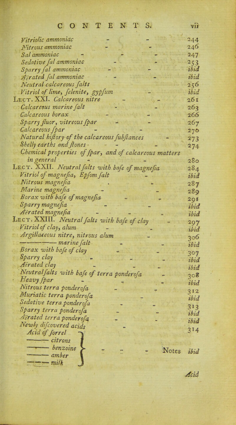 Vitriolic ammoniac - - 244 Citrous ammoniac - - 246 Sal ammoniac - - 247 Sedative fal ammoniac - - 253 Sparry fal ammoniac - - ibid Aerated fal ammoniac - - ibid Neutral calcareous falts 256 Vitriol of lime, felenite, gypfum - ibid Lect. XXI. Calcareous nitre - - 261 Calcareous marine fait • - 263 Calcareous borax - - 266 Sparry fluor, vitreous fpar - - 267 Calcareous fpar - - 270 Natural hi/lory of the calcareous fubflances - 273 Shelly earths andflones - - 274 Chemical properties of fpar, and of calcareous matters in general - - 280 Lect. XXII. Neutral falts with bafe of magnefia 284 Vitriol of magnefia, Epfom fait - ibid Nitrous magnefia . _ 287 Marine magnefia - - 289 Borax -with bafe of magnefia - _ 291 Sparry magnefia - _ jfoj Aerated magnefia - i^id Lect. XXIII. Neutral falts-with bafe of clay - 297 Vitriol of clay, alum - . jytd Argillaceous nitre, nitrous alum - 306 -—marine fait - - iBid Borax with bafe of clay - _ 307 Sparry clay . . _ -^ Aerated clay - . . ibid Neutraljalts with bafe of terra ponderofa - noS • Heavy fpar - , . %id Nitrous terra ponderofa - « ~, 2 Muriatic terra ponderofa „ Sedative terra ponderofa - . _j Sparry terra ponderofa - _ ^.-^ Aerated terra ponderofa. - . i^id Newly dfcovered acids - Acid of forrel -\ —• citrons benzoine Notes m 1 ■— amber —— milk