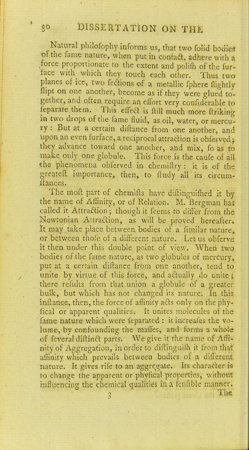 Natural philofophy informs us, that two folid bodies of the fame nature, when put in contact, adhere with a .force proportionate to the extent and polifh of the fur- nace with which they touch each other. Thus two planes of ice, two feftions of a metallic fphere flightly flipt on one another, become as if they were glued to- gether, and often require an effort very confiderable to ieparate them. This effed is ftill much more finking in two drops of the fame fluid, as oil, water, or mercu- ry : But at a certain difla nee from one another, and upon an even furface, a reciprocal attradion is obferved; they advance toward one another, and mix, fo as to make only one globule. This force is the caufe of all *he phenomena obferved in chemiftry : it is of the greateft importance, then, to fludy all its circurn- Itances. The moft part of chemifls have diilinguifhed it by the name of Affinity, or of Relation. M.°JBergman has called it Attraction; though it feems to differ from the Newtonian Attraction, as will be proved hereafter,, It may take place between bodies of a fimilar nature, or between thofe of a different nature. Let us obferve it then under this double point of view. When two bodies of the fame nature, as two globules of mercury, put at a certain diflance from one another, tend to unite by virtue of this force, and actually do unite ; there remits from that union a globule of a greater bulk, but which has not changed its nature. In this inflance, then, the force of affinity acts only on the phy- fical or apparent qualities; It unites molecules of the fame nature which were feparated : it increafes the vo- lume, by confounding the maffes, and forms a whole of feveral diflinct parts. We give it the name of Affi- nity of Aggregation, in order to diflinguilh it from that affinity which prevails between bodies of a different nature. It gives rife to an aggregate. Its character is to change the apparent or phyfical properties, without influencing the chemical qualities in a lenfible manner. 2 The
