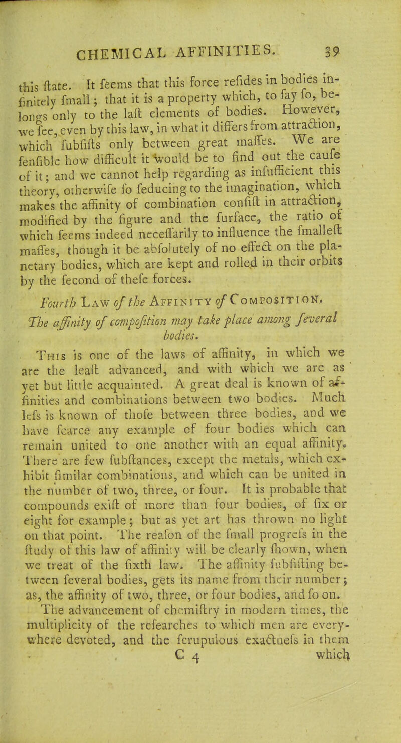 this ftate. It feems that this force refides in bodies in- finitely fmall; that it is a property which, to fay fo, be- longs only to the laft elements of bodies. However, we fee, even by this law, in what it differs from attraction, which fubfifts only between great mattes. We are fenfibie how difficult it would be to find out the caufe of it; and we cannot help regarding as inefficient this theory, otherwife fo feducing to the imagination, which makes the affinity of combination confift in attraction, modified by the figure and the furface, the ratio of which feems indeed neceifarily to influence the fmallelt maffes, though it be abfolutely of no effed on the pla- netary bodies, which are kept and rolled in their orbits by the fecond of thefe forces. Fourth Law of the Affinity a/Composition. The affinity of compoftion may take place among feveral bodies. This is one of the laws of affinity, in which we are the lead advanced, and with which we are as ' yet but little acquainted. A great deal is known of af- finities and combinations between two bodies. Much Id's is known of thofe between three bodies, and we have fearce any example of four bodies which can remain united to one another with an equal affinity. There are few fubftances, except the metals, which ex- hibit fimilar combinations, and which can be united in the number of two, three, or four. It is probable that compounds exift of more than four bodies, of fix or eight for example; but as yet art has thrown no light on that point. The reafon of the fmall progrcfs in the ftudy of this law of affinity will be clearly mown, when we treat of the fixth law. The affinity fubfilting be- tween feveral bodies, gets its name from their number; as, the affinity of two, three, or four bodies, and fo on. The advancement of chemiftry in modern times, the multiplicity of the refearches to which men are every- where devoted, and the fcrupulous exactnefs in them C 4 which