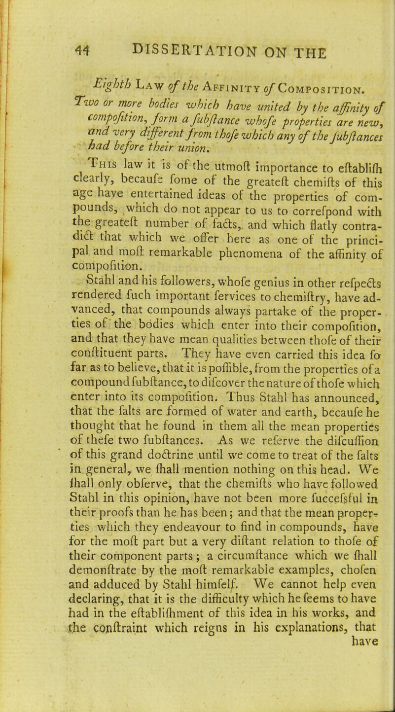 Eighth Law of the Affinity ©/Composition. Two or more bodies which have united by the affinity of composition, form afubjlance whofe properties are new, and very different from thofe which any of the Jubflances had before their union. This law it is of the utmoft importance to eftablifh clearly, becaufe fome of the greateft chemifts of this age have entertained ideas of the properties of com- pounds, which do not appear to us to correfpond with the greateft number of fads,, and which flatly contra- dict, that which we offer here as one of the princi- pal and moft remarkable phenomena of the affinity of compofition. Stahl and his followers, whofe genius in other refpects rendered fuch important fervices to chemiftry, have ad- vanced, that compounds always partake of the proper- ties of the bodies which enter into their compofition, and that they have mean qualities between thofe of their condiment parts. They have even carried this idea fo far as to believe, that it is poffible, from the properties of a compound fubftance, to difcover the nature of thofe which enter into its compofition. Thus Stahl has announced, that the falts are formed of water and earth, becaufe he thought that he found in them all the mean properties of thefe two fubftances. As we referve the difcuffion of this grand doctrine until we come to treat of the falts in general, we mail mention nothing on this head. We ihall only obferve, that the chemifts who have followed Stahl in this opinion, have not been more fuccefsful in their proofs than he has been; and that the mean proper-? ties which they endeavour to find in compounds, have for the moft part but a very diftant relation to thofe of their component parts ; a circumftance which we fhall demonftrate by the moft remarkable examples, chofen and adduced by Stahl himfelf. We cannot help even declaring, that it is the difficulty which he feems to have had in the eftablifhment of this idea in his works, and the conitraint which reigns in his explanations, that have
