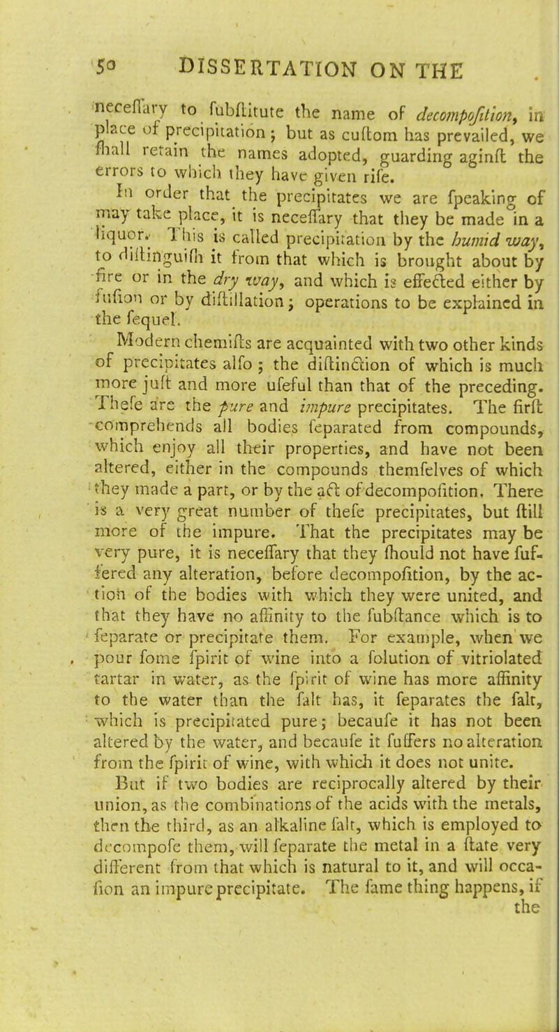 neceflary to fubftitute the name of decompofdion, in place of precipitation j but as cuftom has prevailed, we mail retain the names adopted, guarding aginft the errors to which they have given rife. In order that the precipitates we are fpeaking of may take place, it is neceflary that they be made in a liquor.^ Tins is called precipitation by the humid way, to diilinguifli it from that which is brought about by fire or in the dry %vay, and which is effected either by fufioh or by diftillation; operations to be explained in the fequei. Modern chemifts are acquainted with two other kinds of precipitates alfo ; the diftinccion of which is much more jaft and more ufeful than that of the preceding. Thefe are the pure and impure precipitates. The firft comprehends all bodies feparated from compounds, which enjoy all their properties, and have not been altered, either in the compounds themfelves of which : they made a part, or by the aft of decompofition. There is a very great number of thefe precipitates, but ftill more of the impure. That the precipitates may be very pure, it is neceflary that they mould not have fuf- iered any alteration, before decompofition, by the ac- tion of the bodies with which they were united, and that they have no affinity to the fubftance which is to feparate or precipitate them. For example, when we pour fome fpirit of wine into a folution of vitriolated tartar in water, as the fpirit of wine has more affinity to the water than the fait has, it feparates the fait, which is precipitated pure; becaufe it has not been altered by the water, and becaufe it fuffers no alteration from the fpirit of wine, with which it does not unite. But if two bodies are reciprocally altered by their union, as the combinations of the acids with the metals, then the third, as an alkaline fait, which is employed to decompofe them, will feparate the metal in a ftate very different from that which is natural to it, and will occa- fion an impure precipitate. The fame thing happens, if