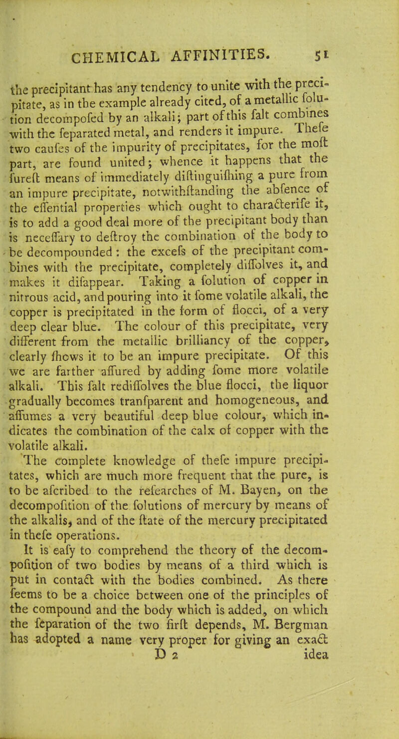 the precipitant has any tendency to unite with the preci- pitate, as in the example already cited, of ametalhc folu- tion decompofed by an alkali; part of this fait combines with the feparated metal, and renders it impure. Thefe two caufcs of the impurity of precipitates, for the molt part, are found united; whence it happens that the furefl; means of immediately diftinguifliing a pure from an impure precipitate, notwithstanding the abfence of the elfential properties which ought to chara&erife it, is to add a good deal more of the precipitant body than is necelfary to deftroy the combination of the body to be decompounded : the excefs of the precipitant com- bines with the precipitate, completely difiolves it, and makes it difappear. Taking a folution of copper in nitrous acid, and pouring into it fome volatile alkali, the copper is precipitated in the form of flocci, of a very- deep clear blue. The colour of this precipitate, very different from the metallic brilliancy of the copper, clearly mows it to be an impure precipitate. Of this we are farther afTured by adding fome more volatile alkali. This fait rediffolves the blue flocci, the liquor gradually becomes tranfparent and homogeneous, and afiumes a very beautiful deep blue colour, which in- dicates the combination of the calx of copper with the volatile alkali. The complete knowledge of thefe impure precipi- tates, which are much more frequent that the pure, is to be afcribed to the refearches of M. Bayen, on the decompofition of the folutions of mercury by means of the alkalis, and of the ftate of the mercury precipitated in thefe operations. It is eafy to comprehend the theory of the decom- pofitfon of two bodies by means of a third which is put in contact with the bodies combined. As there feems to be a choice between one of the principles of the compound and the body which is added, on which the feparation of the two firft depends, M. Bergman has adopted a name very proper for giving an exact £> 2 idea