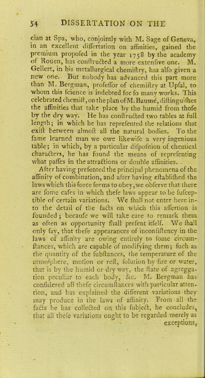 pian at Spa, who, conjointly with M. Sage of Geneva, in an excellent dilatation on affinities, gained the premium propofed in the year 1758 by the academy of Rouen, has conftru&ed a more extenfive one. M. Gellert, in his metallurgical chemiftry, has alfo given a new one. But nobody has advanced this part more than M. Bergman, profefTor of chemiftry at Upfal, to whom this fcience is indebted for fo many works. This celebrated chemilr, on the plan of M. Baume, diftinguifhes the affinities that take place by the humid from thofe by the dry way. He has conftru&ed two tables at full length; in which he has represented the relations that exift between almofl all the natural bodies. To the fame learned man we owe likewife a very ingenious table; in which, by a particular difpofition of chemical characters, he has found the means of reprefenting what paries in the attractions or double affinities. After having prefented the principal phenomena of the affinity of combination, and after having eftablifhed the laws which this force feems to obey,we obferve that there are fome cafes in which thefe laws appear to be fufcep- tible of certain variations. We fhall not enter here in- to the detail of the facts on which this aflertion is founded ; becaufe we will take care to remark them as often as opportunity mall prefent itfelf. We fhall only fay, that thefe appearances of inconfiftency in the laws of affinity are owing entirely to fome circum- ftances, which are capable of modifying them; fuch as the quantity of the fubftances, the temperature of the atmofphere, motion or reft, folution by fire or water, that is by the humid or dry way, the ftate of agregga- tion peculiar to each body, &c. M. Bergman has confidered all thefe circumftances with particular atten- tion, and has explained the different variations they may produce in the laws of affinity. From all the facts he has collected on this fubject, he concludes, that all thefe variations ought to be regarded merely as exceptions,