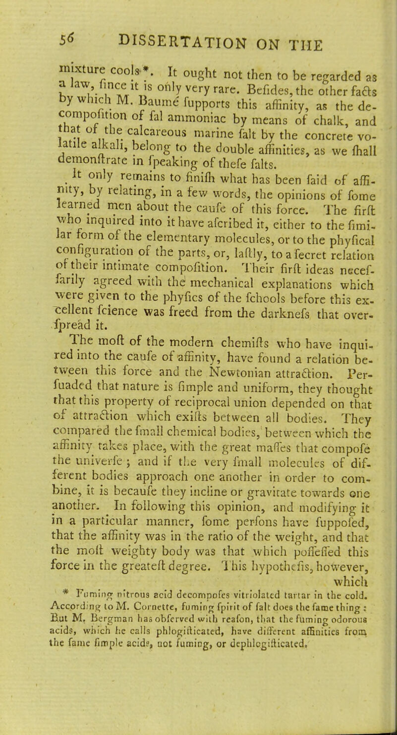 mixture cools-*. It ought not then to be regarded as a law, finccit is only very rare. Befides, the other fads by which M. Baume fupports this affinity, as the de- compofmon of fal ammoniac by means of chalk, and tnat or the calcareous marine fait by the concrete vo- latile alkali, belong to the double affinities, as we mall demonstrate in fpeaking of thefe falts. . h £nlY remains to finifh what has been faid of affi- nity, by relating, in a few words, the opinions of fome learned men about the caufe of this force. The fir ft who inquired into it have afcribed it, either to the fimi- Jar form of the elementary molecules, or to the phyfical configuration of the parts, or, la%, toafecret relation of their intimate compofition. Their firft ideas necef- farily agreed with the1 mechanical explanations which were given to the phyfics of the fchools before this ex- ^ellent fcience was freed from the darknefs that over- fpre'ad it. The moft of the modern chemifts who have inqui- red into the caufe of affinity, have found a relation be- tween this force and the Newtonian attraction. Per- fuaded that nature is fimple and uniform, they thought that this property of reciprocal union depended on that of attraction which exifts between all bodies. They compared the fmnll chemical bodies, between which the affinity takes place, with the great maffes that compofe the univerfe ; and if the very fmall molecules of dif- ferent bodies approach one another in order to com- bine, it is becaufe they incline or gravitate towards one another. In following this opinion, and modifying it in a particular manner, fome perfons have fuppofed, that the affinity was in the ratio of the weight, and that the molt weighty body was that which pofTefled this force in the greateft degree. This hypothefis, however, which * Fuming nitrous acid decompofes vitiiolated tartar in the cold. According to M. Cornette, fuming fpirit of fait does the fame thing : But M. Bergman has obfcrved with reafon, that the fuming odorous acids, which he calls phlogitb'cated, have different affinities from the fame fimple acide, not fuming, or dcphlcgiilicated.