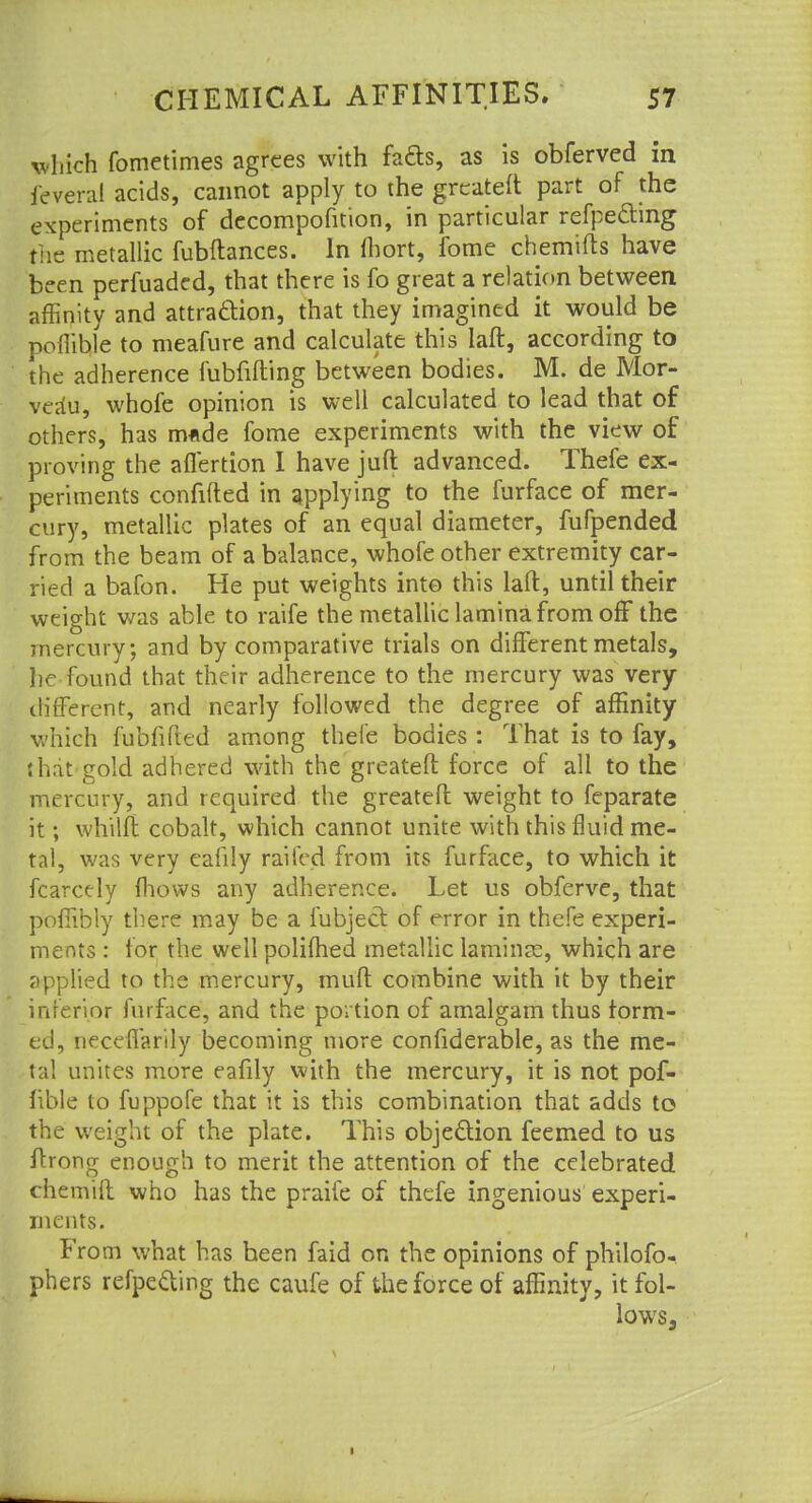 which fometimes agrees with facts, as is obferved in feveral acids, cannot apply to the greateft part of the experiments of decompofition, in particular refpe&mg the metallic fubftances. In fhort, fome chemifts have been perfuaded, that there is fo great a relation between affinity and attraction, that they imagined it would be poilible to meafure and calculate this Iaft, according to the adherence fubfifting between bodies. M. de Mor- verfu, whofe opinion is well calculated to lead that of others, has made fome experiments with the view of proving the affertion I have juft advanced. Thefe ex- periments confided in applying to the furface of mer- cury, metallic plates of an equal diameter, fufpended from the beam of a balance, whofe other extremity car- ried a bafon. He put weights into this laft, until their weight was able to raife the metallic lamina from off the mercury; and by comparative trials on different metals, lie found that their adherence to the mercury was very different, and nearly followed the degree of affinity which fubfifted among thefe bodies : That is to fay, that gold adhered with the greateft force of all to the mercury, and required the greateft weight to feparate it; whilft cobalt, which cannot unite with this fluid me- tal, was very eafily raifed from its furface, to which it fcarcely fhovvs any adherence. Let us obferve, that pofiibly there may be a fubject of error in thefe experi- ments : for the well polifhed metallic laminse, which are applied to the mercury, muft combine with it by their inferior furface, and the portion of amalgam thus form- ed, neceflarily becoming more considerable, as the me- tal unites more eafily with the mercury, it is not pof- fible to fuppofe that it is this combination that adds to the weight of the plate. This objection feemed to us ftrong enough to merit the attention of the celebrated chemift who has the praife of thefe ingenious experi- ments. From what has been faid on the opinions of philofo- phers refpecYing the caufe of the force of affinity, itfol- lows3 1