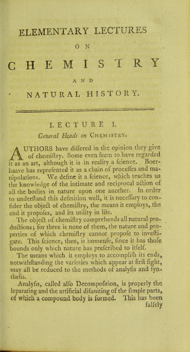 ELEMENTARY LECTURES O N CHEMISTRY AND NATURAL HISTORY. LECTURE I. General Hejzds on Chemistry. a UTHORS have differed in the opinion they give J~\ of chemiftry. Some even feera to have regarded it as an art, although it is in reality a fcience. Boer- haave has reprefented it as a chain of procefies and ma- nipulations. We define it a fcience, which teaches us the knowledge of the intimate and reciprocal action of all the bodies in nature upon one another, in order to underftand this definition well, it is neceffary to con- fider the object of chemiftry, the means it employs, the end it propofes, and its utility in lite. The objeft of chemiftry comprehends all natural pro- ductions; for there is none of them, the nature and pro- perties of which chemiftry cannot propofe to investi- gate. This fcience, then, is immenfe, fince it has thofe bounds only which nature has prefcribed to itfelf. The means which it employs to accomplifti its ends, notwithstanding the varieties which appear at firfl fight, may all be reduced to the methods of analyfis and fyn- thefis. Analyfis, called alfo Decomposition, is properly the leparating and the artificial difuniting of the fimple parts, of which a compound body is formed. This has been falfely