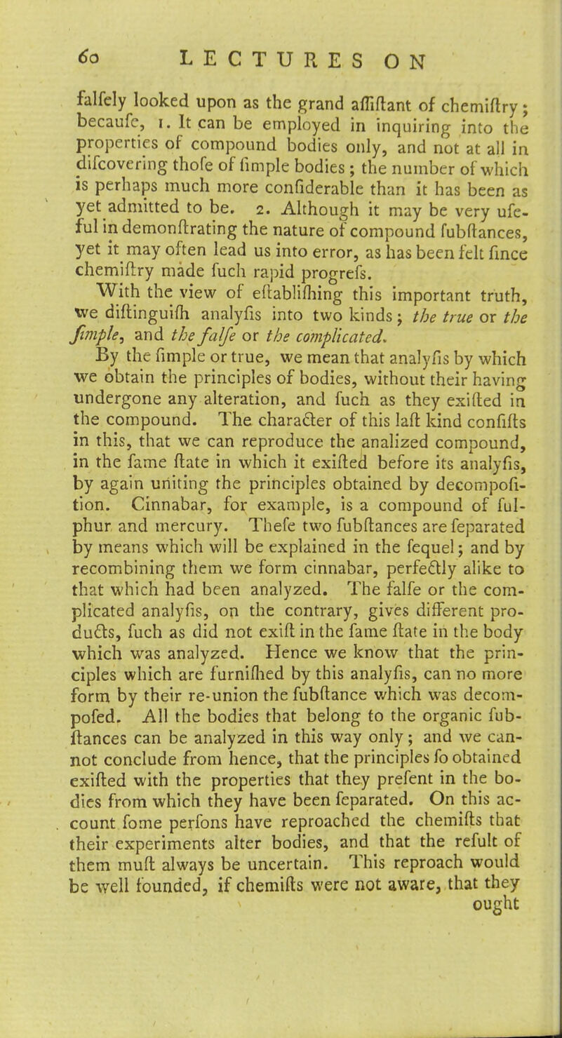 falfely looked upon as the grand affiflant of chemiftry; becaufe, i. It can be employed in inquiring into the properties of compound bodies only, and not at all in discovering thofe of limple bodies ; the number of which is perhaps much more confiderable than it has been as yet admitted to be. 2. Although it may be very ufe- ful indemonftrating the nature of compound fubftances, yet k may often lead us into error, as has been felt fince chemiftry made fuch rapid progrefs. With the view of eftablifhing this important truth, xve diftinguifti analyfis into two kinds; the true or the fimple, and the falfe or the complicated. By the fimple or true, we mean that analyfis by which we obtain the principles of bodies, without their having undergone any alteration, and fuch as they exifted in the compound. The character of this Iaft kind confifts in this, that we can reproduce the analized compound, in the fame ftate in which it exifted before its analyfis, by again uniting the principles obtained by decompofi- tion. Cinnabar, for example, is a compound of ful- phur and mercury. Thefe two fubftances are feparated by means which will be explained in the fequel; and by recombining them we form cinnabar, perfectly alike to that which had been analyzed. The falfe or the com- plicated analyfis, on the contrary, gives different pro- duels, fuch as did not exift in the fame ftate in the body which was analyzed. Hence we know that the prin- ciples which are furniflied by this analyfis, can no more form by their re-union the fubftance which was decom- pofed. All the bodies that belong to the organic fub- ftances can be analyzed in this way only; and we can- not conclude from hence, that the principles fo obtained exifted with the properties that they prefent in the bo- dies from which they have been feparated. On this ac- count fome perfons have reproached the chemifts that their experiments alter bodies, and that the refult of them muft always be uncertain. This reproach would be well founded, if chemifts were not aware, that they