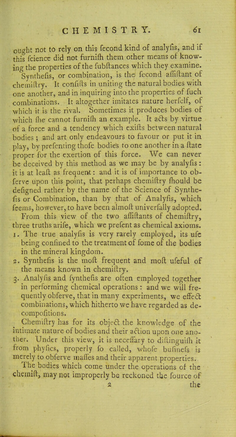 ought not to rely on this fecond kind of analyfis, and if this fcience did not furnifh them other means of know- ing the properties of the fubftances which they examine. Synthefis, or combination, is the fecond affiftant of chemiftry. It confifts in uniting the natural bodies with one another, and in inquiring into the properties of fuch combinations. It altogether imitates nature herfelf, of which it is the rival. Sometimes it produces bodies of which flie cannot furnifh an example. It acts by virtue of a force and a tendency which exifts between natural bodies; and art only endeavours to favour or put it in play, by prefenting thofe bodies to one another in a ftate proper for the exertion of this force. We can never be deceived by this method as we may be by analyfis: it is at leaft as frequent: and it is of importance to ob- ferve upon this point, that perhaps chemiftry mould be defigned rather by the name of the Science of Synthe- fis or Combination, than by that of Analyfis, which feems, however, to have been almoft univerfally adopted. From this view of the two affiftants of chemiftry, three truths arife, which we prefent as chemical axioms. 1. The true analyfis is very rarely employed, its ufe being confined to the treatment of fome of the bodies in the mineral kingdom. 2. Synthefis is the inofl frequent and moft ufeful of the means known in chemiftry. 3. Analyfis and fynthefis are often employed together in performing chemical operations: and we will fre- quently obferve, that in many experiments, we effect combinations, which hitherto we have regarded as de- compofitions. Chemiftry has for its object the knowledge of the intimate nature of bodies and their action upon one ano- ther. Under this view, it is necelfary to diftinguifli it from phyfics, properly fo called, whofe bufinefs is merely to obferve mafTes and their apparent properties. The bodies which come under the operations of the chemift, may not improperly be reckoned the fource of 2 the