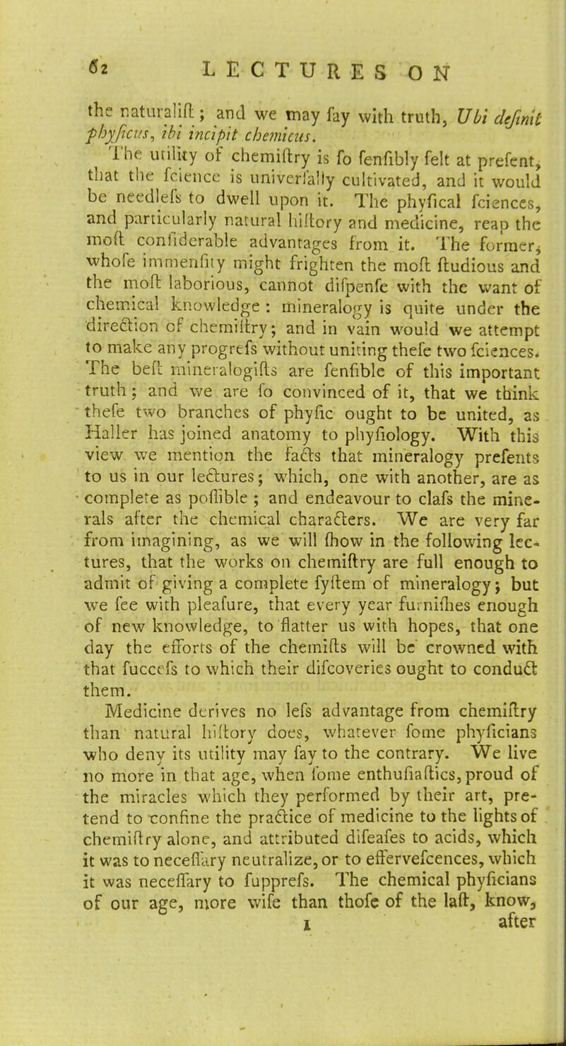 the naturaljft ; and we may fay with truth, Ubi defmic fhyficv.s, ibi incipit cbe?nicus. The utility of chemiftry is fo fenfibly felt at prefent, that the fcience is univerfaily cultivated, and it would be needlefs to dwell upon it. The phyfical fciences, and particularly natural hiltory and medicine, reap the moft confidcrable advantages from it. The former* whofe immenfity might frighten the mod ftudious and the molt laborious, cannot difpenfe with the want of chemical knowledge : mineralogy is quite under the direction of chemiltry; and in vain would we attempt to make any progrefs without unking thefe two fciences. The befl mineralbgifts are fenfible of this important truth; and we are fo convinced of it, that we think thefe two branches of phyfic ought to be united, as Haller has joined anatomy to phyfiology. With this view we mention the facts that mineralogy prefents to us in our lectures; which, one with another, are as complete as poflible ; and endeavour to clafs the mine- rals after the chemical characters. We are very far from imagining, as we will (how in the following lec- tures, that the works on chemiftry are full enough to admit of giving a complete fyftem of mineralogy j but we fee with pleafure, that every year furnifhes enough of new knowledge, to flatter us with hopes, that one day the efforts of the chemifts will be crowned with that fuccefs to which their difcoveries ought to conduct them. Medicine derives no lefs advantage from chemiftry than natural hi'Lory does, whatever fome phyficians who deny its utility may fay to the contrary. We live no more in that age, when fome enthufiaftics, proud of the miracles which they performed by their art, pre- tend to ronfine the practice of medicine to the lights of chemiftry alone, and attributed difeafes to acids, which it was to necefiary neutralize, or to effervefcences, which it was neceflary to fupprefs. The chemical phyficians of our age, more wife than thofe of the laft, know, i after