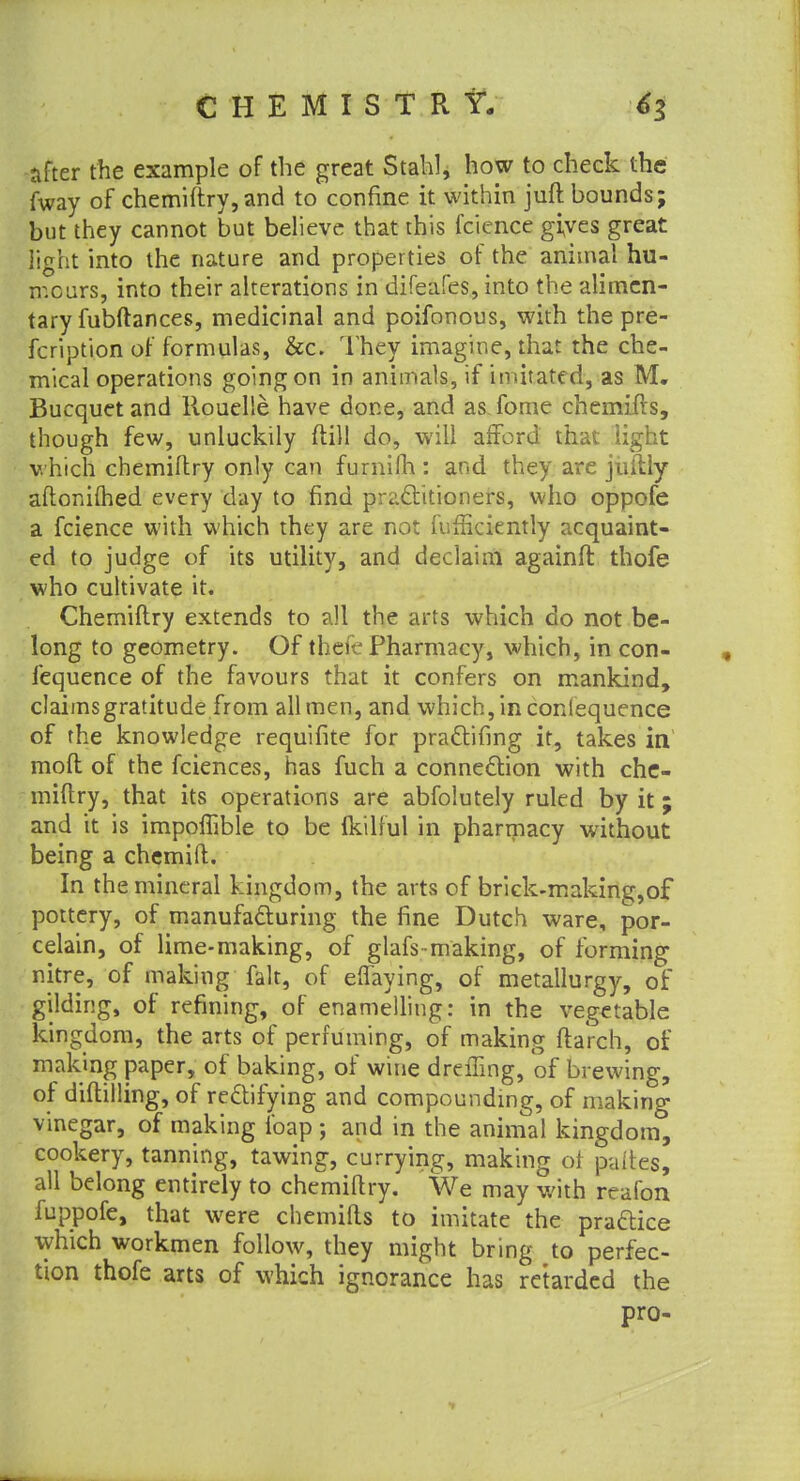after the example of the great Stahl, how to check the fway of chemiftry, and to confine it within juft bounds; but they cannot but believe that this fcience gives great light into the nature and properties of the animal hu- mours, into their alterations in difeafes, into the alimen- tary fubftances, medicinal and poifonous, with the pre- fcription of formulas, &c. They imagine, that the che- mical operations going on in animals, if imitated, as M. Bucquet and llouelle have done, and as fome chemifts, though few, unluckily (till do, will afford that light which chemiftry only can furnifh : and they are juftly aftonifhed every day to find practitioners, who oppofe a fcience with which they are not fufficiently acquaint- ed to judge of its utility, and declaim againft thofe who cultivate it. Chemiftry extends to all the arts which do not be- long to geometry. Of thefe Pharmacy, which, in con- fequence of the favours that it confers on mankind, daimsgratitude from all men, and which, in conlequence of the knowledge requifite for practifmg it, takes in moft of the fciences, has fuch a connection with che- miftry, that its operations are abfolutely ruled by it; and it is impoffible to be ikilful in pharmacy without being a chemift. In the mineral kingdom, the arts of brick-making,of pottery, of manufacturing the fine Dutch ware, por- celain, of lime-making, of glafs making, of forming nitre, of making fait, of effaying, of metallurgy, of gilding, of refining, of enamelling: in the vegetable kingdom, the arts of perfuming, of making ftarch, of making paper, of baking, of wine dreffing, of brewing, of diftilling, of rectifying and compounding, of making vinegar, of making foap ; and in the animal kingdom, cookery, tanning, tawing, currying, making of paftes, all belong entirely to chemiftry. We may with reafon fuppofe, that were chemifts to imitate the practice which workmen follow, they might bring to perfec- tion thofe arts of which ignorance has retarded the pro-