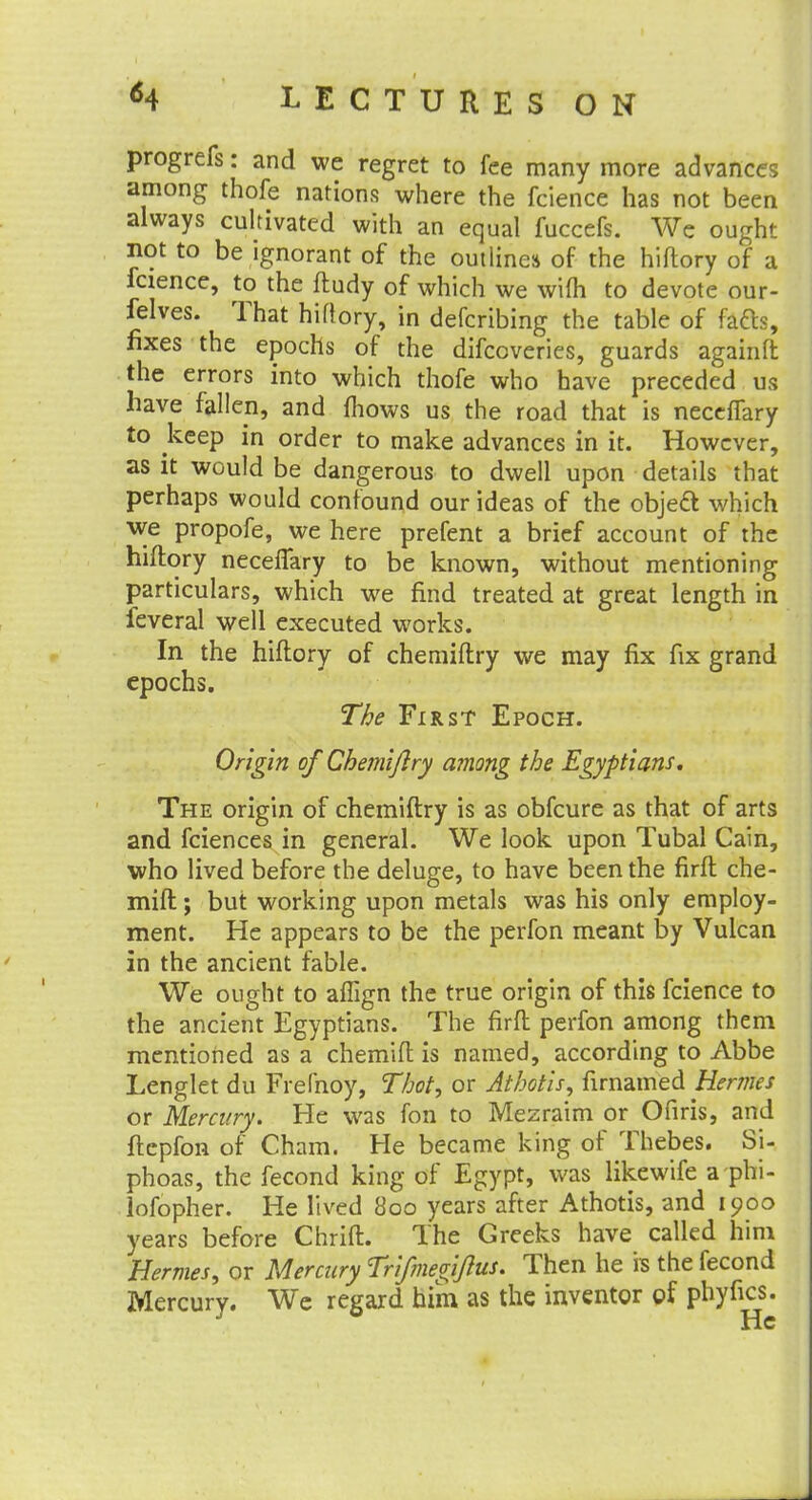progrefs: and we regret to fee many more advances among thofe nations where the fcience has not been always cultivated with an equal fuccefs. We ought not to be ignorant of the outlines of the hiftory of a fcience, to the ftudy of which we wi(h to devote our- felves. That hiftory, in defcribing the table of fads, fixes the epochs of the difcoveries, guards againft the errors into which thofe who have preceded us have fallen, and mows us the road that is neceffary to keep in order to make advances in it. However, as it would be dangerous to dwell upon details that perhaps would confound our ideas of the object which we propofe, we here prefent a brief account of the hiftory neceffary to be known, without mentioning particulars, which we find treated at great length in feveral well executed works. In the hiftory of chemiftry we may fix fix grand epochs. The First Epoch. Origin of Chemiftry among the Egyptians. The origin of chemiftry is as obfeure as that of arts and fciences in general. We look upon Tubal Cain, who lived before the deluge, to have been the firft che- mift; but working upon metals was his only employ- ment. He appears to be the perfon meant by Vulcan in the ancient fable. We ought to afiign the true origin of this fcience to the ancient Egyptians. The firft perfon among them mentioned as a chemift is named, according to Abbe Lenglet du Frefnoy, Thot, or Athotis, firnamed Hermes or Mercury. He was fon to Mezraim or Ofiris, and ftepfon of Cham. He became king of Thebes. Sj- phoas, the fecond king of Egypt, was likewife a phi- lofopher. He lived 800 years after Athotis, and 1900 years before Chrift. The Greeks have called him Hermes, or Mercury Trifmegiftus. Then he is the fecond Mercury. We regard him as the inventor of phyfics.