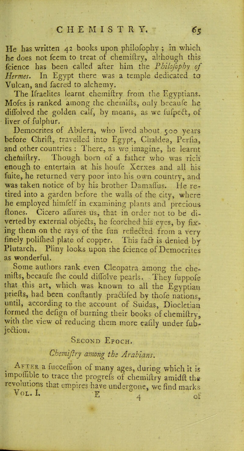 He has written 42 books upon philofophy ; in which he does not feem to treat of chemiftry, although this fcience has been called after him the Philofophy of Hermes. In Egypt there was a temple dedicated to Vulcan, and facred to alchemy. The Ifraelites learnt chemiftry from the Egyptians. Mofes is ranked among the chemifts, only becaufe he diflblved the golden calf, by means, as we fufpec~r., of liver of fulphur. Democrites of Abdera, who lived about 500 years before Chrifl, travelled into Egypt, Chaldea, Perfia, and other countries : There, as we imagine, he learnt chemiftry. Though born of a father who was rich enough to entertain at his houfe Xerxes and all his fuite, he returned very poor into his own country, and was taken notice of by his brother Damaflus. He re- tired into a garden before the walls of the city, where he employed himfelf in examining plants and precious ftones. Cicero allures us, that in order not to be di- verted by external objects, he fcorched his eyes, by fix- ing them on the rays of the fun reflected from a very finely polilhed plate of copper. This facr is denied by Plutarch. Pliny looks upon the fcience of Democrites as wonderful. Some authors rank even Cleopatra among the che- mifts, becaufe Ihe could dhTolve pearls. .They fuppofe that this art, which was known to all the Egyptian priefts, had been conftantly pracYifed by thofe nations, until, according to the account of Suidas, Diocletian formed the defign of burning their books of chemiftry, with the view of reducing them more cafily under fub- jeclion. Second Epoch. Chemiftry among the Arabians. Aftkr a fucceffion of many ages, during which it is importable to trace the progrefs of chemiftry amidft the revolutions that empires have undergone, we find marks Vol. I. E A of